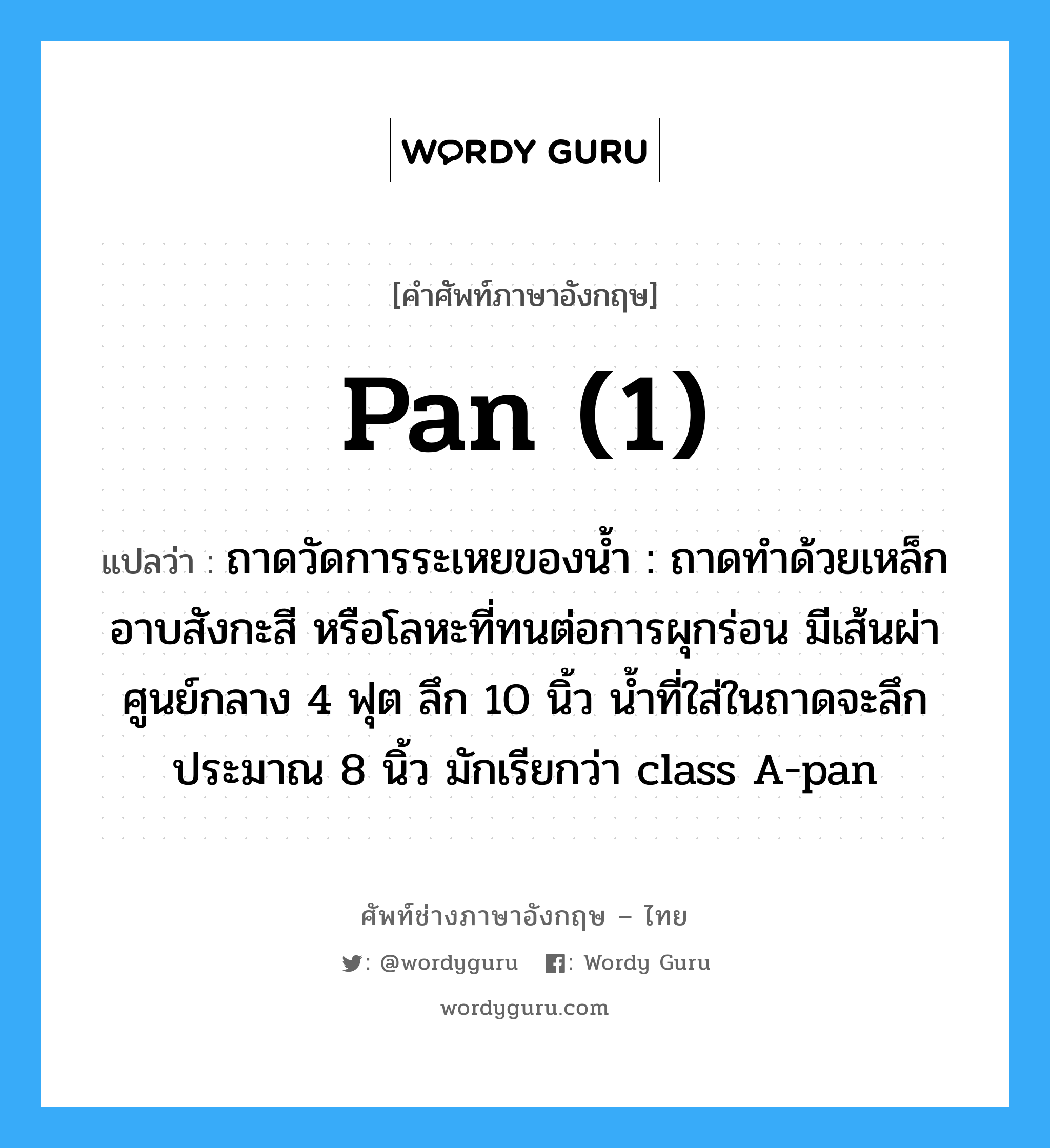 pan (1) แปลว่า?, คำศัพท์ช่างภาษาอังกฤษ - ไทย pan (1) คำศัพท์ภาษาอังกฤษ pan (1) แปลว่า ถาดวัดการระเหยของน้ำ : ถาดทำด้วยเหล็กอาบสังกะสี หรือโลหะที่ทนต่อการผุกร่อน มีเส้นผ่าศูนย์กลาง 4 ฟุต ลึก 10 นิ้ว น้ำที่ใส่ในถาดจะลึกประมาณ 8 นิ้ว มักเรียกว่า class A-pan