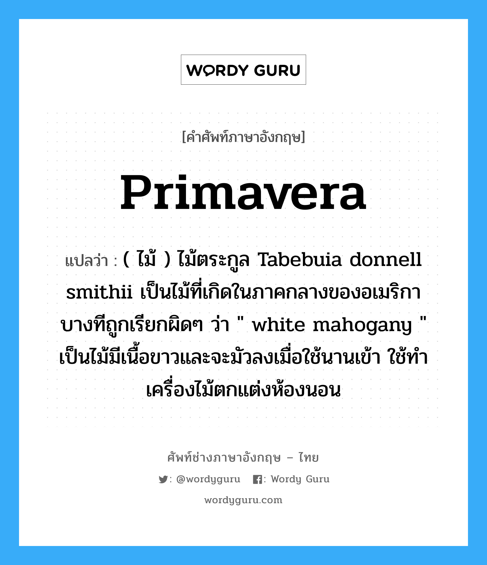 primavera แปลว่า?, คำศัพท์ช่างภาษาอังกฤษ - ไทย primavera คำศัพท์ภาษาอังกฤษ primavera แปลว่า ( ไม้ ) ไม้ตระกูล Tabebuia donnell smithii เป็นไม้ที่เกิดในภาคกลางของอเมริกา บางทีถูกเรียกผิดๆ ว่า &#34; white mahogany &#34; เป็นไม้มีเนื้อขาวและจะมัวลงเมื่อใช้นานเข้า ใช้ทำเครื่องไม้ตกแต่งห้องนอน