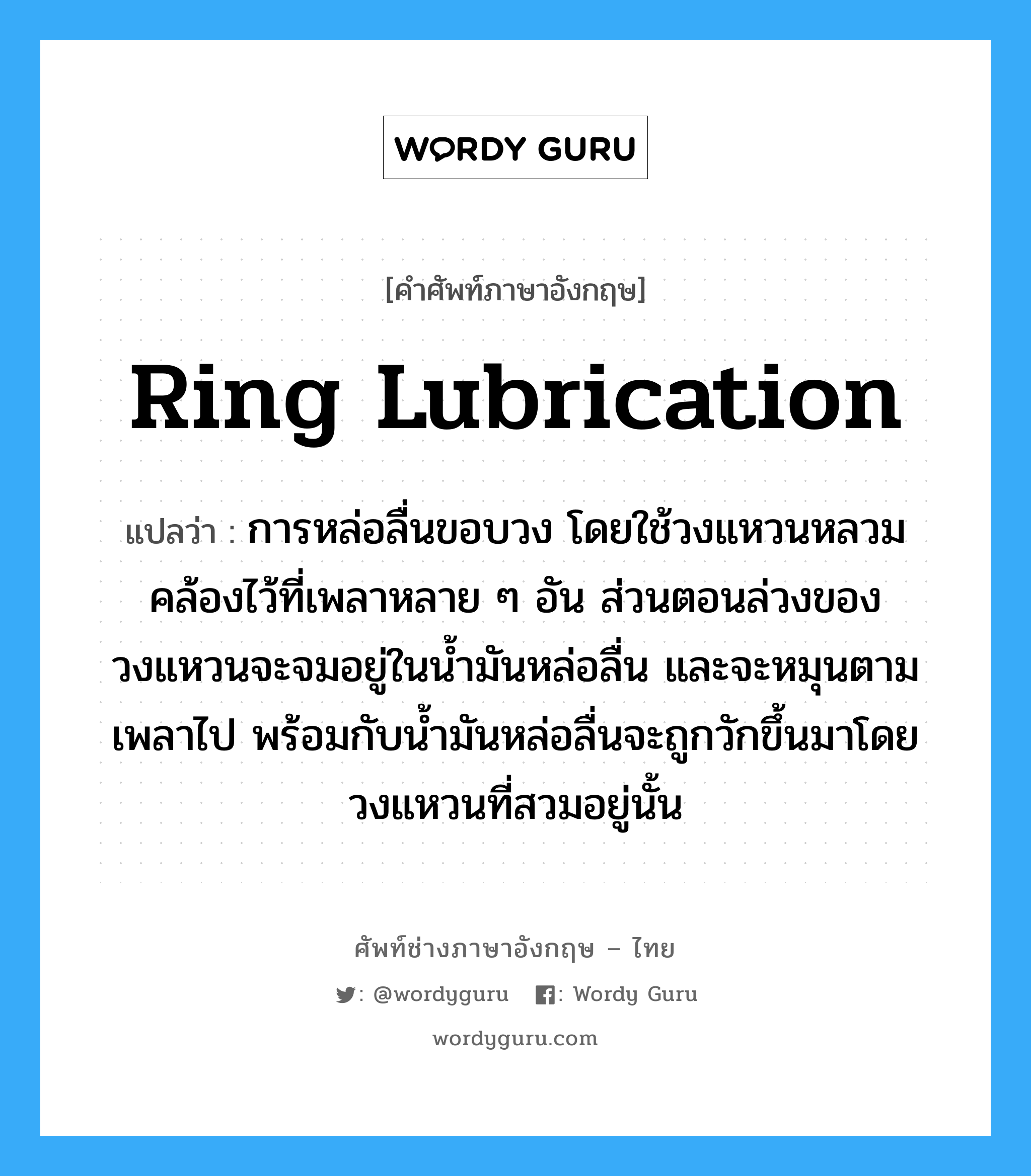 ring lubrication แปลว่า?, คำศัพท์ช่างภาษาอังกฤษ - ไทย ring lubrication คำศัพท์ภาษาอังกฤษ ring lubrication แปลว่า การหล่อลื่นขอบวง โดยใช้วงแหวนหลวมคล้องไว้ที่เพลาหลาย ๆ อัน ส่วนตอนล่วงของวงแหวนจะจมอยู่ในน้ำมันหล่อลื่น และจะหมุนตามเพลาไป พร้อมกับน้ำมันหล่อลื่นจะถูกวักขึ้นมาโดยวงแหวนที่สวมอยู่นั้น