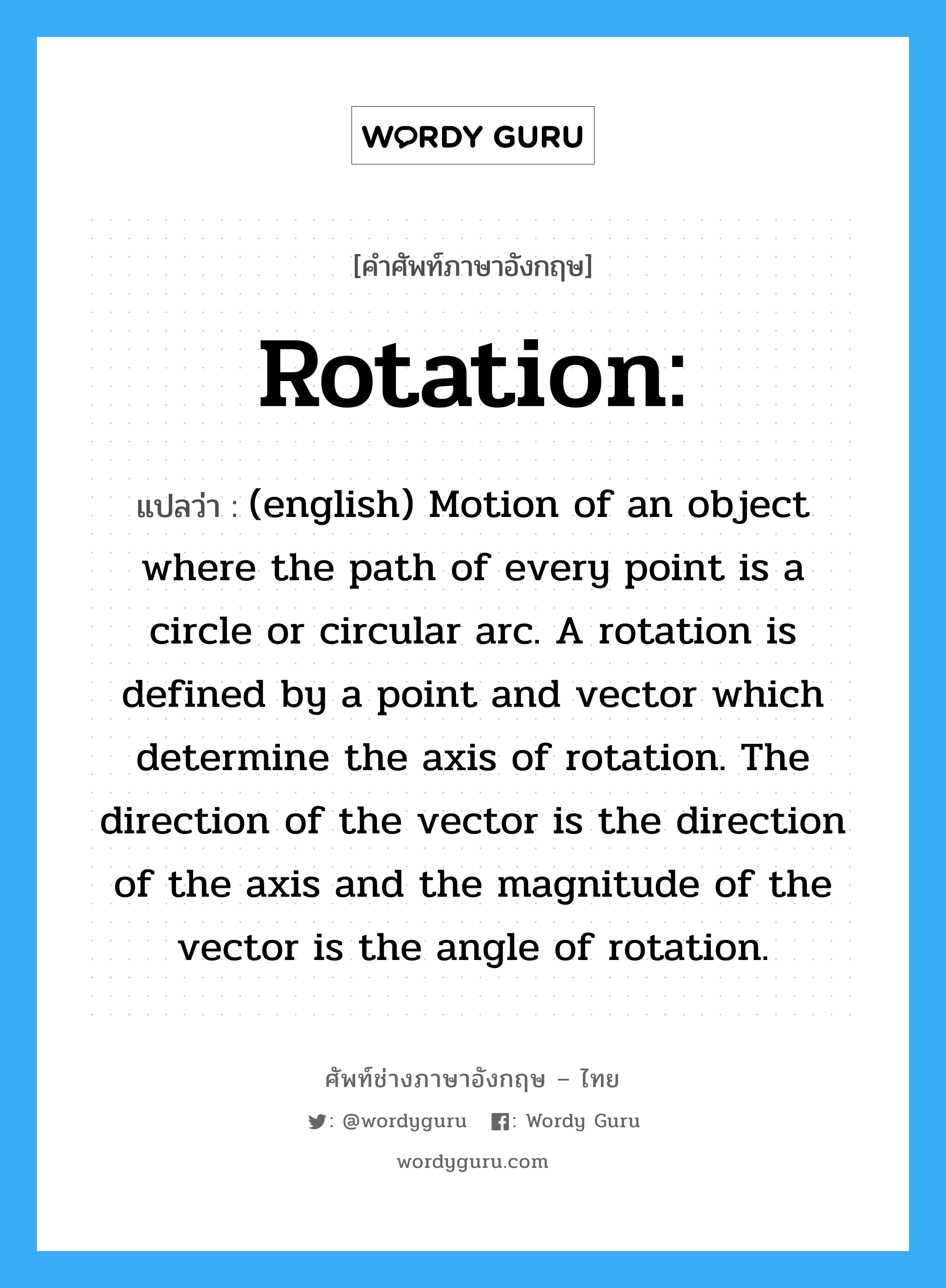 Rotation: แปลว่า?, คำศัพท์ช่างภาษาอังกฤษ - ไทย Rotation: คำศัพท์ภาษาอังกฤษ Rotation: แปลว่า (english) Motion of an object where the path of every point is a circle or circular arc. A rotation is defined by a point and vector which determine the axis of rotation. The direction of the vector is the direction of the axis and the magnitude of the vector is the angle of rotation.