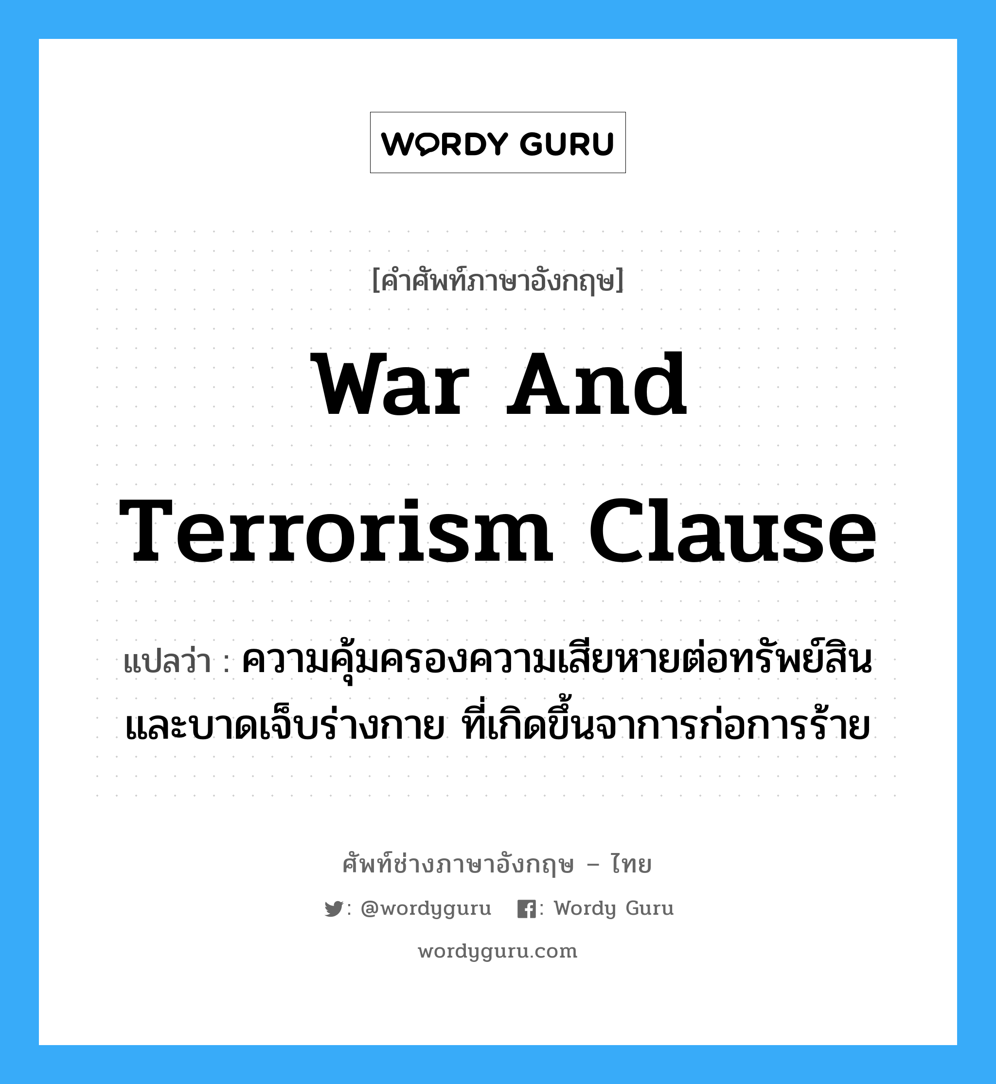 War and Terrorism Clause แปลว่า?, คำศัพท์ช่างภาษาอังกฤษ - ไทย War and Terrorism Clause คำศัพท์ภาษาอังกฤษ War and Terrorism Clause แปลว่า ความคุ้มครองความเสียหายต่อทรัพย์สิน และบาดเจ็บร่างกาย ที่เกิดขึ้นจาการก่อการร้าย