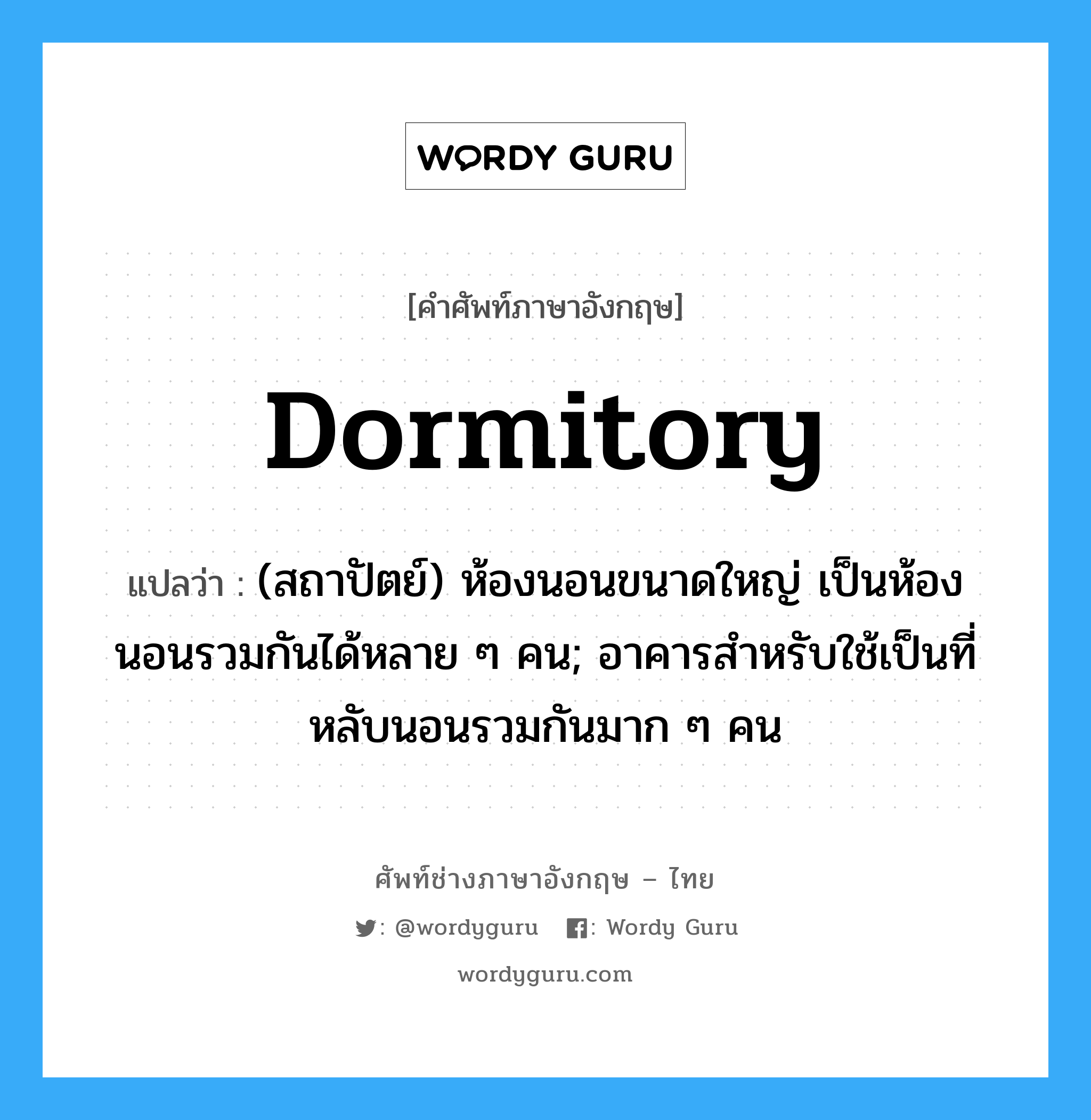 dormitory แปลว่า?, คำศัพท์ช่างภาษาอังกฤษ - ไทย dormitory คำศัพท์ภาษาอังกฤษ dormitory แปลว่า (สถาปัตย์) ห้องนอนขนาดใหญ่ เป็นห้องนอนรวมกันได้หลาย ๆ คน; อาคารสำหรับใช้เป็นที่หลับนอนรวมกันมาก ๆ คน