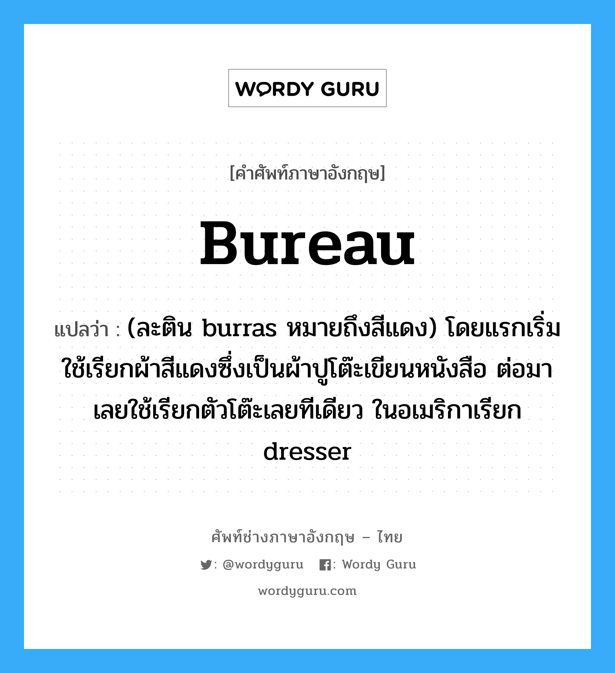 bureau แปลว่า?, คำศัพท์ช่างภาษาอังกฤษ - ไทย bureau คำศัพท์ภาษาอังกฤษ bureau แปลว่า (ละติน burras หมายถึงสีแดง) โดยแรกเริ่มใช้เรียกผ้าสีแดงซึ่งเป็นผ้าปูโต๊ะเขียนหนังสือ ต่อมาเลยใช้เรียกตัวโต๊ะเลยทีเดียว ในอเมริกาเรียก dresser