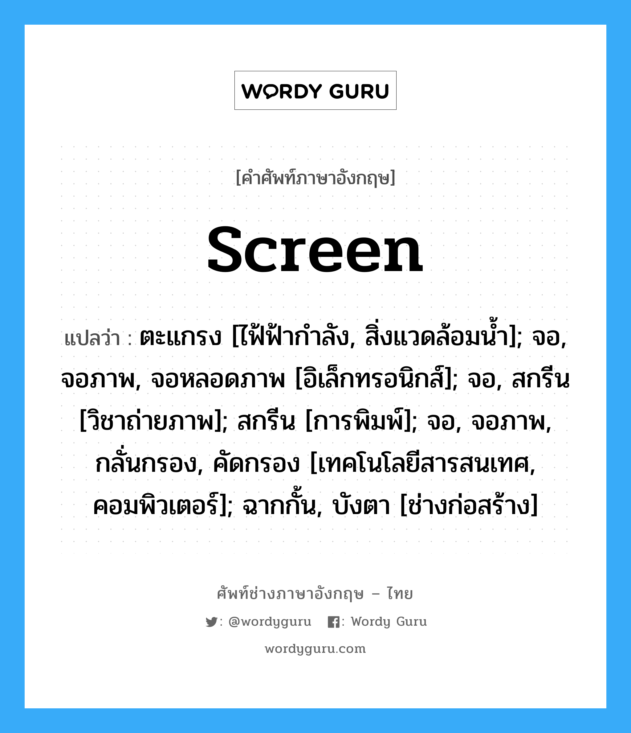 screen แปลว่า?, คำศัพท์ช่างภาษาอังกฤษ - ไทย screen คำศัพท์ภาษาอังกฤษ screen แปลว่า ตะแกรง [ไฟ้ฟ้ากำลัง, สิ่งแวดล้อมน้ำ]; จอ, จอภาพ, จอหลอดภาพ [อิเล็กทรอนิกส์]; จอ, สกรีน [วิชาถ่ายภาพ]; สกรีน [การพิมพ์]; จอ, จอภาพ, กลั่นกรอง, คัดกรอง [เทคโนโลยีสารสนเทศ, คอมพิวเตอร์]; ฉากกั้น, บังตา [ช่างก่อสร้าง]