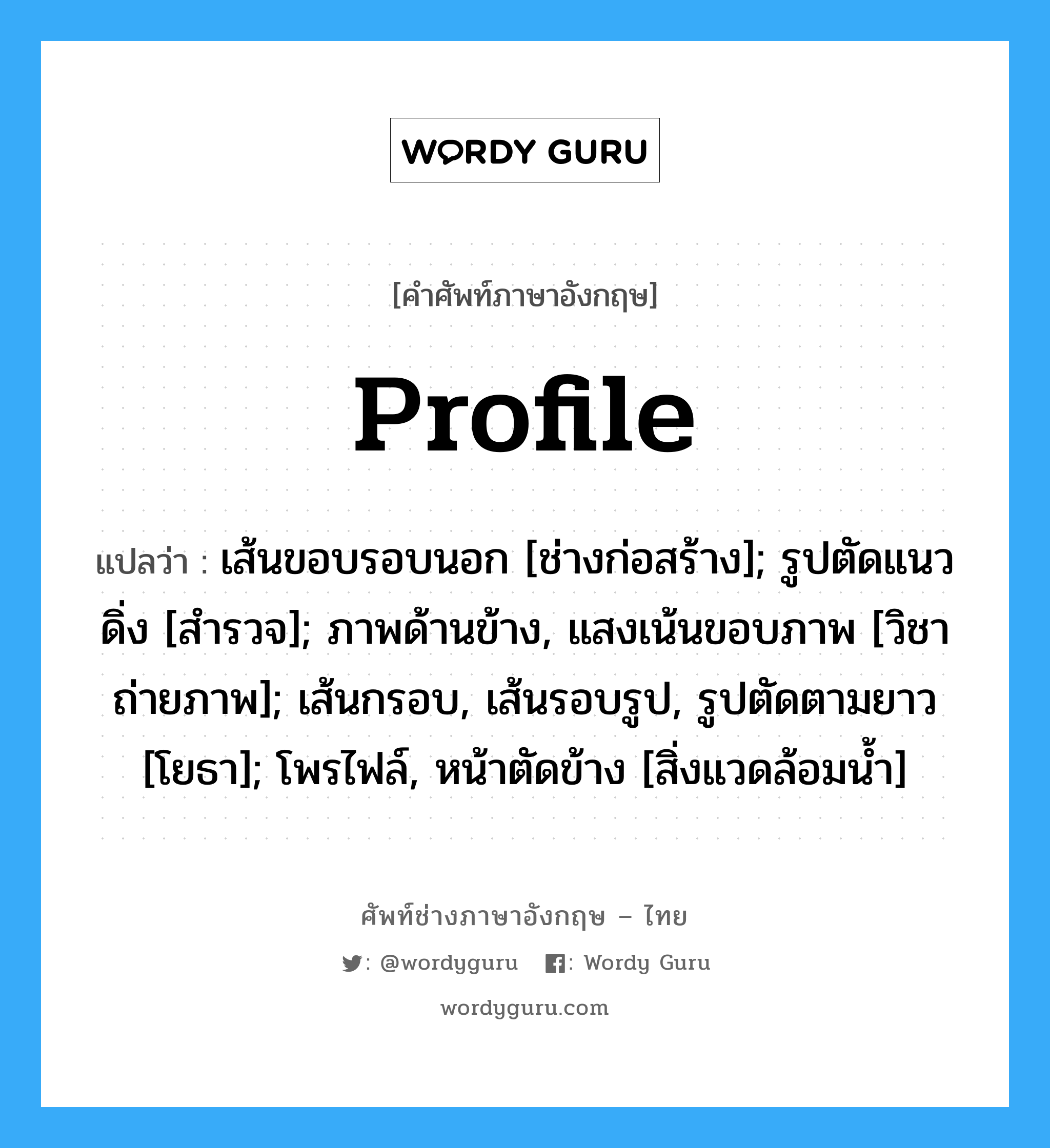 Profile แปลว่า?, คำศัพท์ช่างภาษาอังกฤษ - ไทย Profile คำศัพท์ภาษาอังกฤษ Profile แปลว่า เส้นขอบรอบนอก [ช่างก่อสร้าง]; รูปตัดแนวดิ่ง [สำรวจ]; ภาพด้านข้าง, แสงเน้นขอบภาพ [วิชาถ่ายภาพ]; เส้นกรอบ, เส้นรอบรูป, รูปตัดตามยาว [โยธา]; โพรไฟล์, หน้าตัดข้าง [สิ่งแวดล้อมน้ำ]