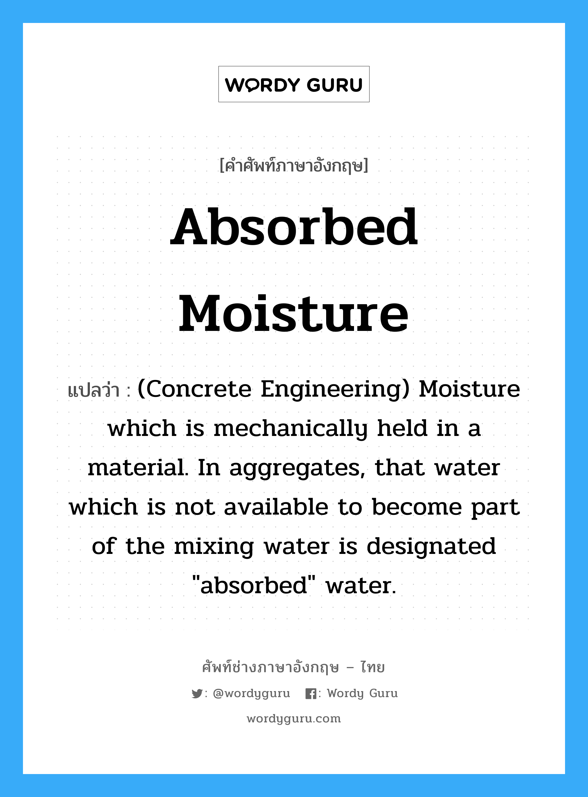 Absorbed Moisture แปลว่า?, คำศัพท์ช่างภาษาอังกฤษ - ไทย Absorbed Moisture คำศัพท์ภาษาอังกฤษ Absorbed Moisture แปลว่า (Concrete Engineering) Moisture which is mechanically held in a material. In aggregates, that water which is not available to become part of the mixing water is designated &#34;absorbed&#34; water.