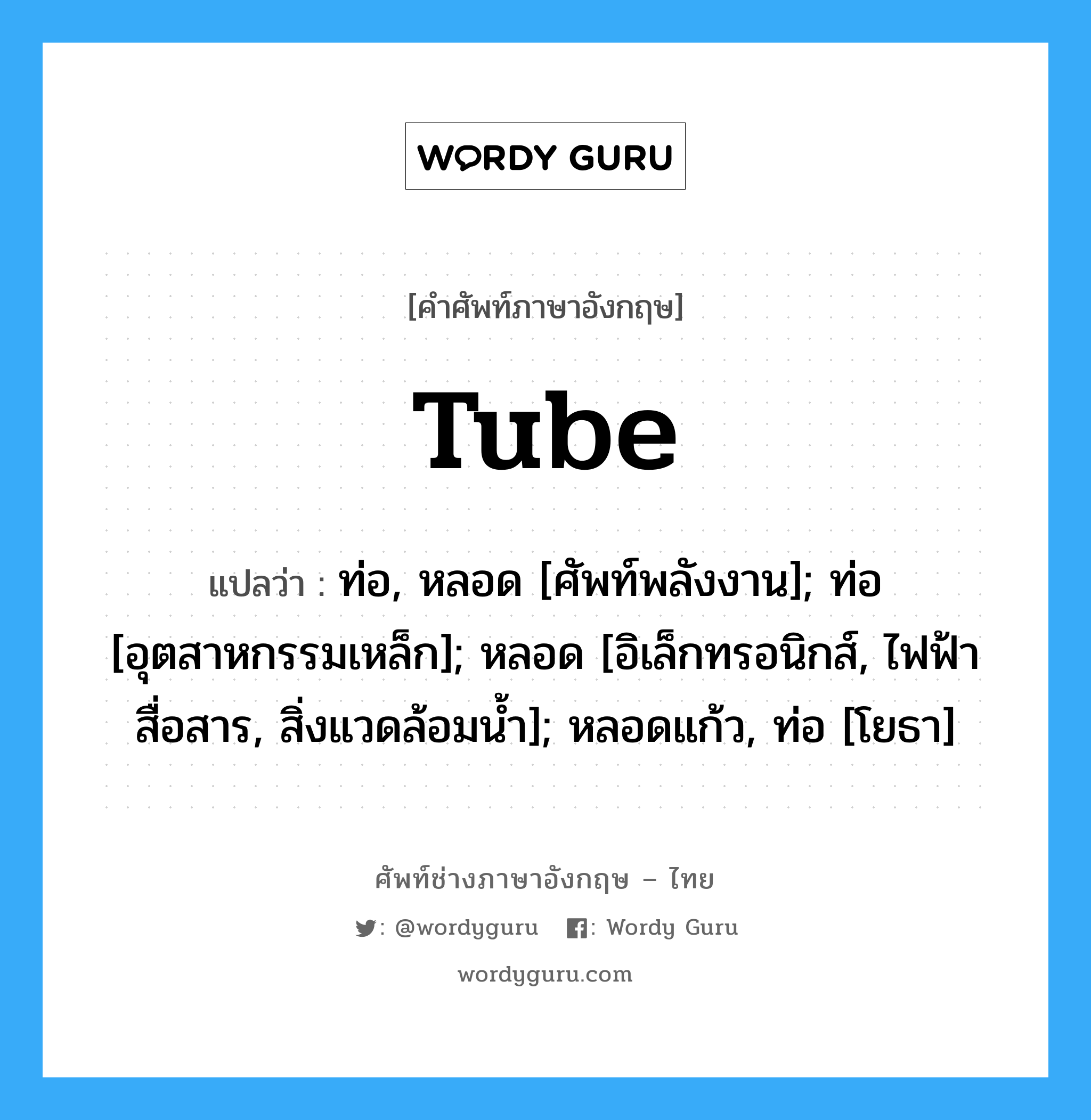 tube แปลว่า?, คำศัพท์ช่างภาษาอังกฤษ - ไทย tube คำศัพท์ภาษาอังกฤษ tube แปลว่า ท่อ, หลอด [ศัพท์พลังงาน]; ท่อ [อุตสาหกรรมเหล็ก]; หลอด [อิเล็กทรอนิกส์, ไฟฟ้าสื่อสาร, สิ่งแวดล้อมน้ำ]; หลอดแก้ว, ท่อ [โยธา]