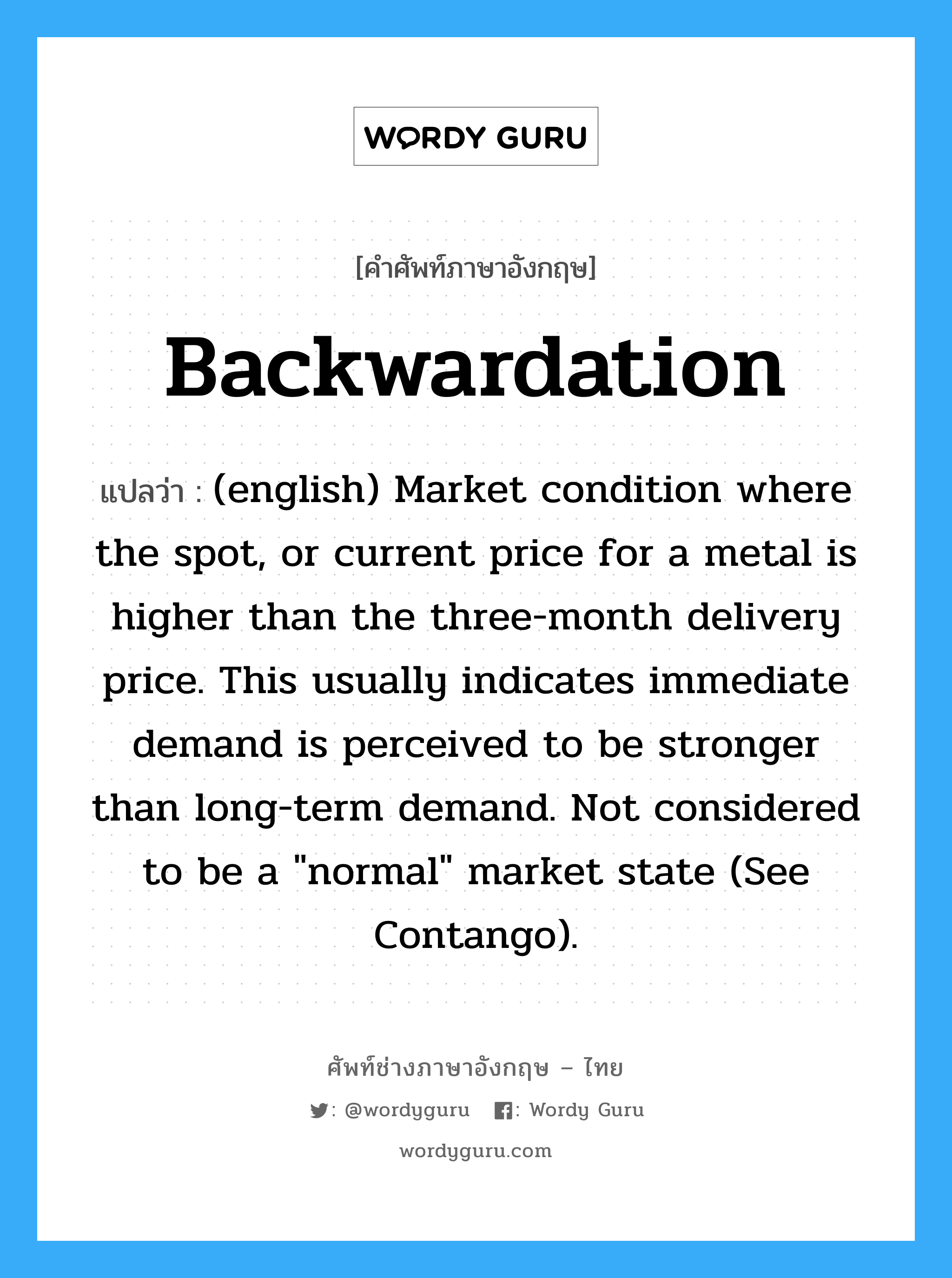 Backwardation แปลว่า?, คำศัพท์ช่างภาษาอังกฤษ - ไทย Backwardation คำศัพท์ภาษาอังกฤษ Backwardation แปลว่า (english) Market condition where the spot, or current price for a metal is higher than the three-month delivery price. This usually indicates immediate demand is perceived to be stronger than long-term demand. Not considered to be a &#34;normal&#34; market state (See Contango).