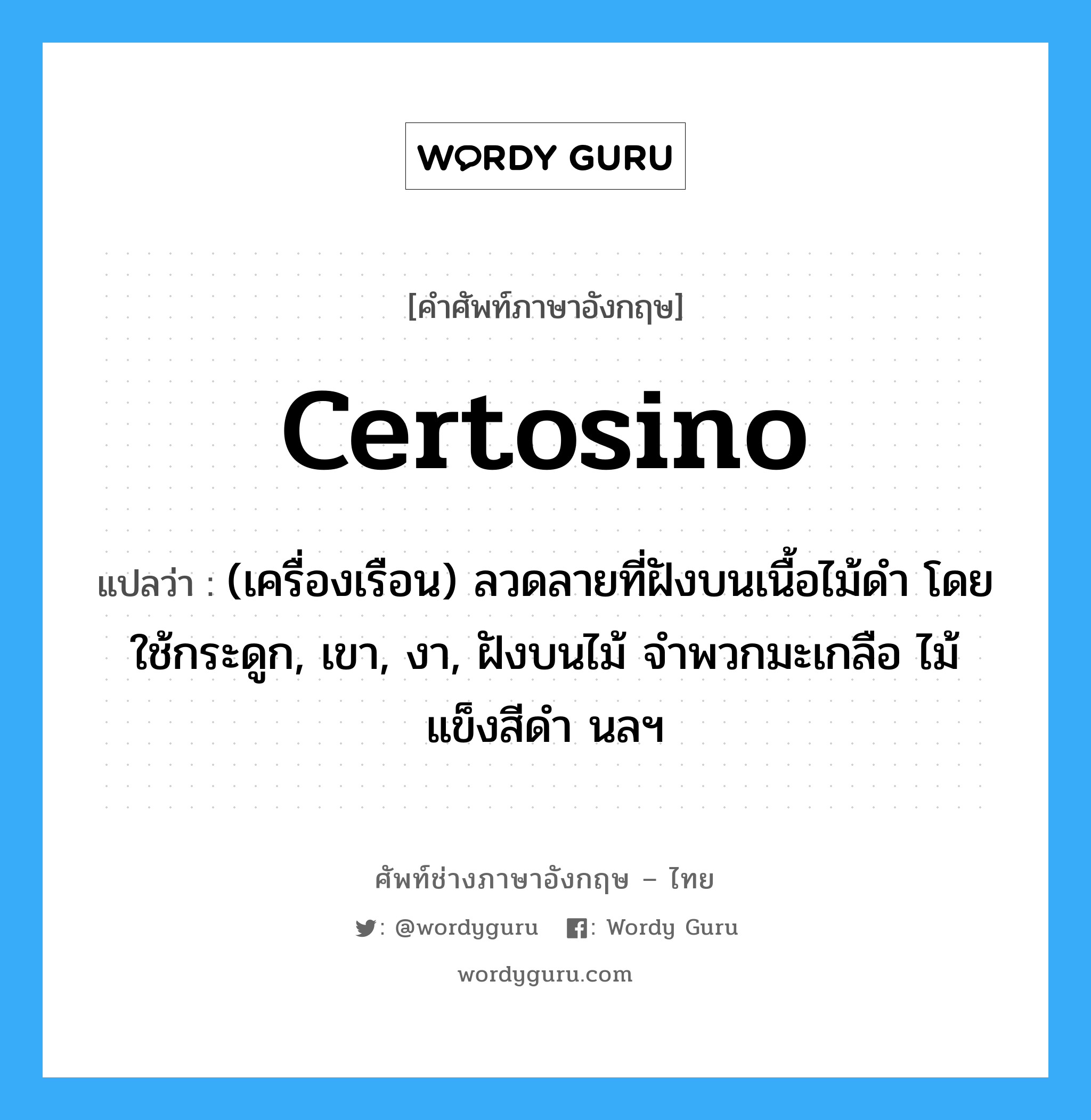 certosino แปลว่า?, คำศัพท์ช่างภาษาอังกฤษ - ไทย certosino คำศัพท์ภาษาอังกฤษ certosino แปลว่า (เครื่องเรือน) ลวดลายที่ฝังบนเนื้อไม้ดำ โดยใช้กระดูก, เขา, งา, ฝังบนไม้ จำพวกมะเกลือ ไม้แข็งสีดำ นลฯ