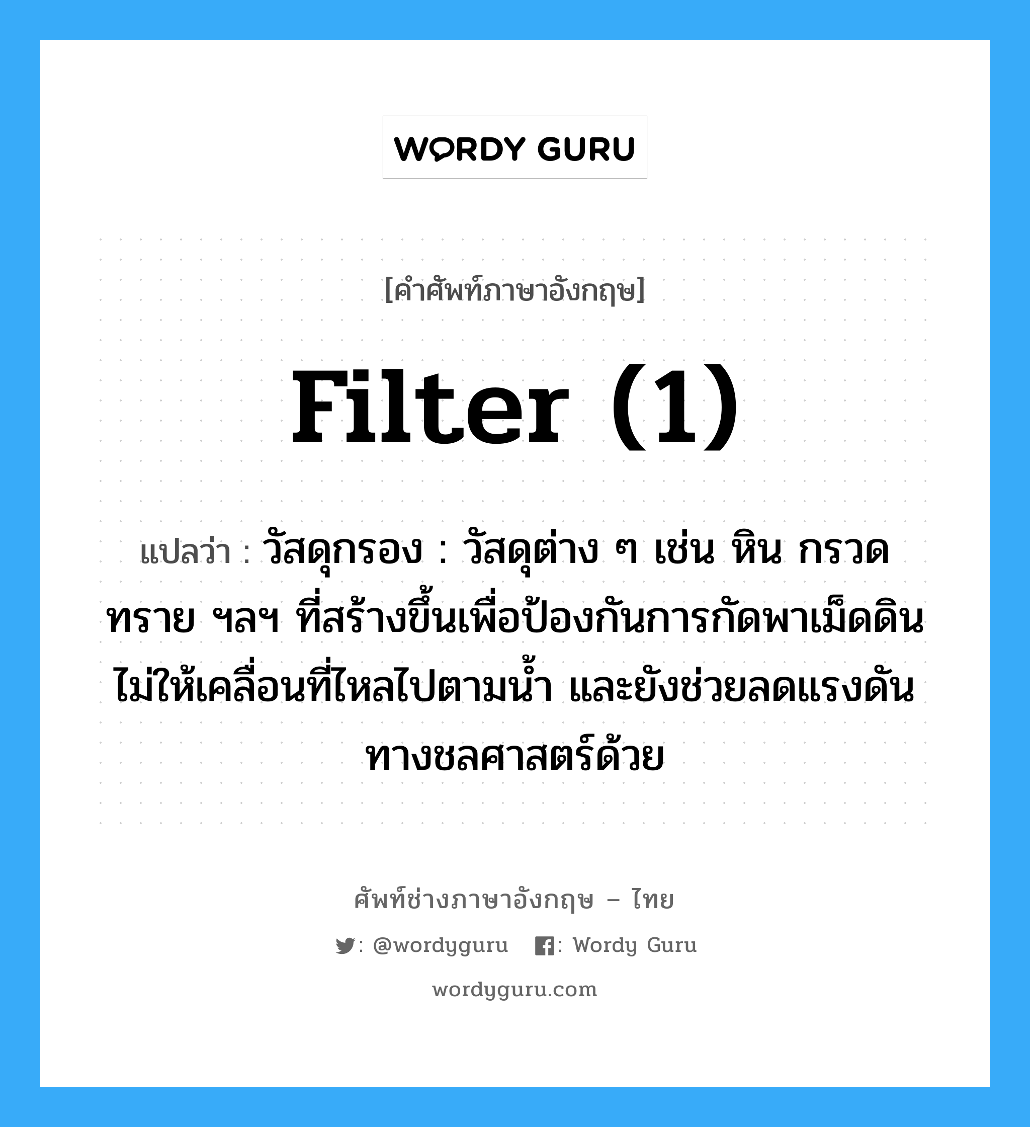 filter (1) แปลว่า?, คำศัพท์ช่างภาษาอังกฤษ - ไทย filter (1) คำศัพท์ภาษาอังกฤษ filter (1) แปลว่า วัสดุกรอง : วัสดุต่าง ๆ เช่น หิน กรวด ทราย ฯลฯ ที่สร้างขึ้นเพื่อป้องกันการกัดพาเม็ดดินไม่ให้เคลื่อนที่ไหลไปตามน้ำ และยังช่วยลดแรงดันทางชลศาสตร์ด้วย