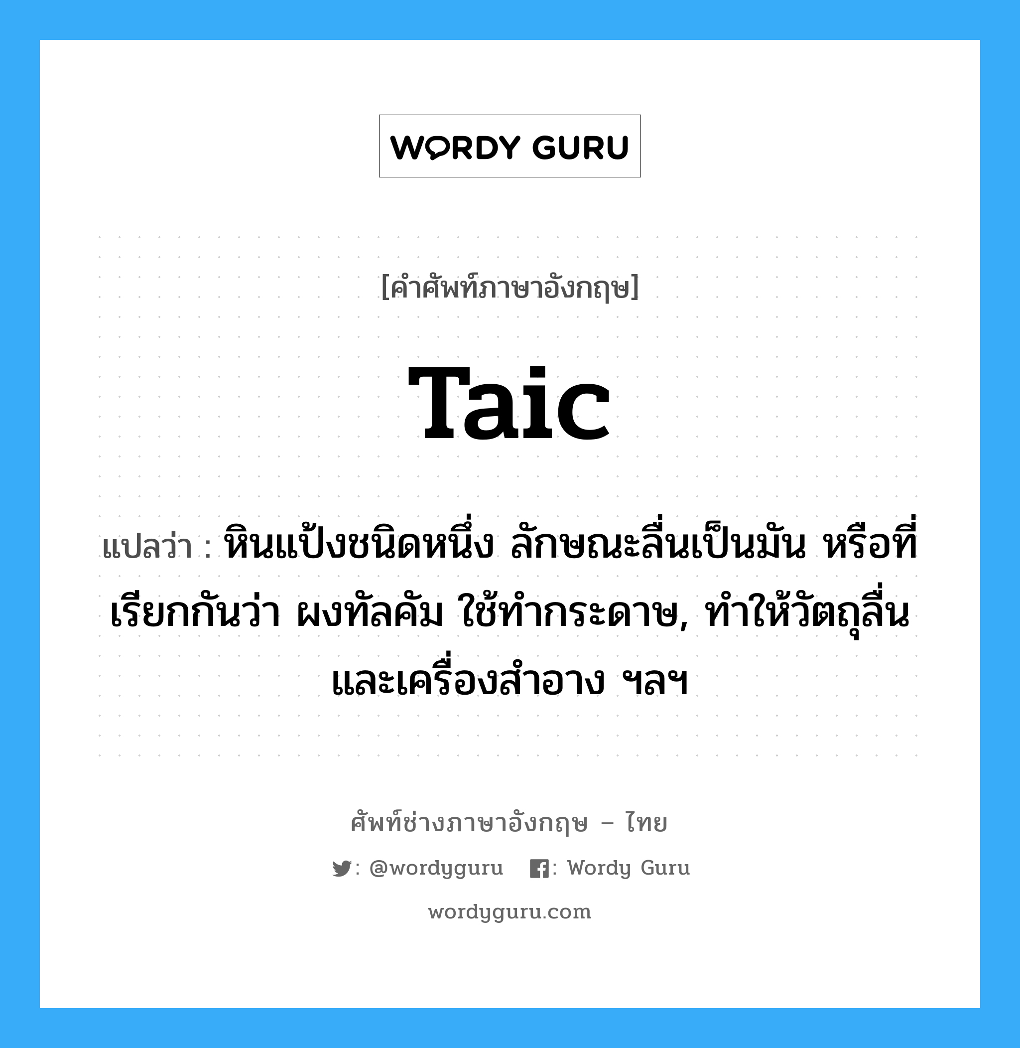 taic แปลว่า?, คำศัพท์ช่างภาษาอังกฤษ - ไทย taic คำศัพท์ภาษาอังกฤษ taic แปลว่า หินแป้งชนิดหนึ่ง ลักษณะลื่นเป็นมัน หรือที่เรียกกันว่า ผงทัลคัม ใช้ทำกระดาษ, ทำให้วัตถุลื่น และเครื่องสำอาง ฯลฯ