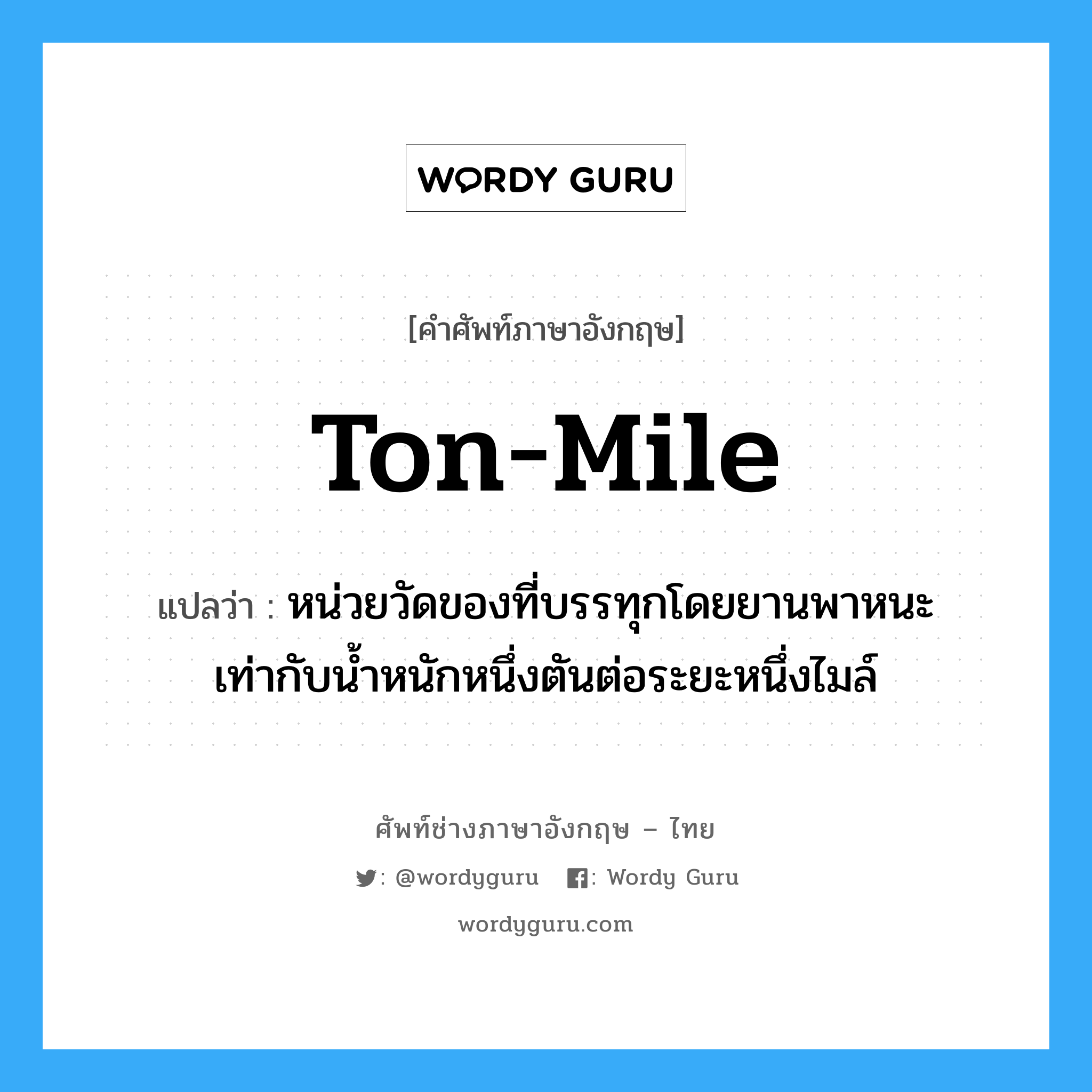 ton-mile แปลว่า?, คำศัพท์ช่างภาษาอังกฤษ - ไทย ton-mile คำศัพท์ภาษาอังกฤษ ton-mile แปลว่า หน่วยวัดของที่บรรทุกโดยยานพาหนะ เท่ากับน้ำหนักหนึ่งตันต่อระยะหนึ่งไมล์