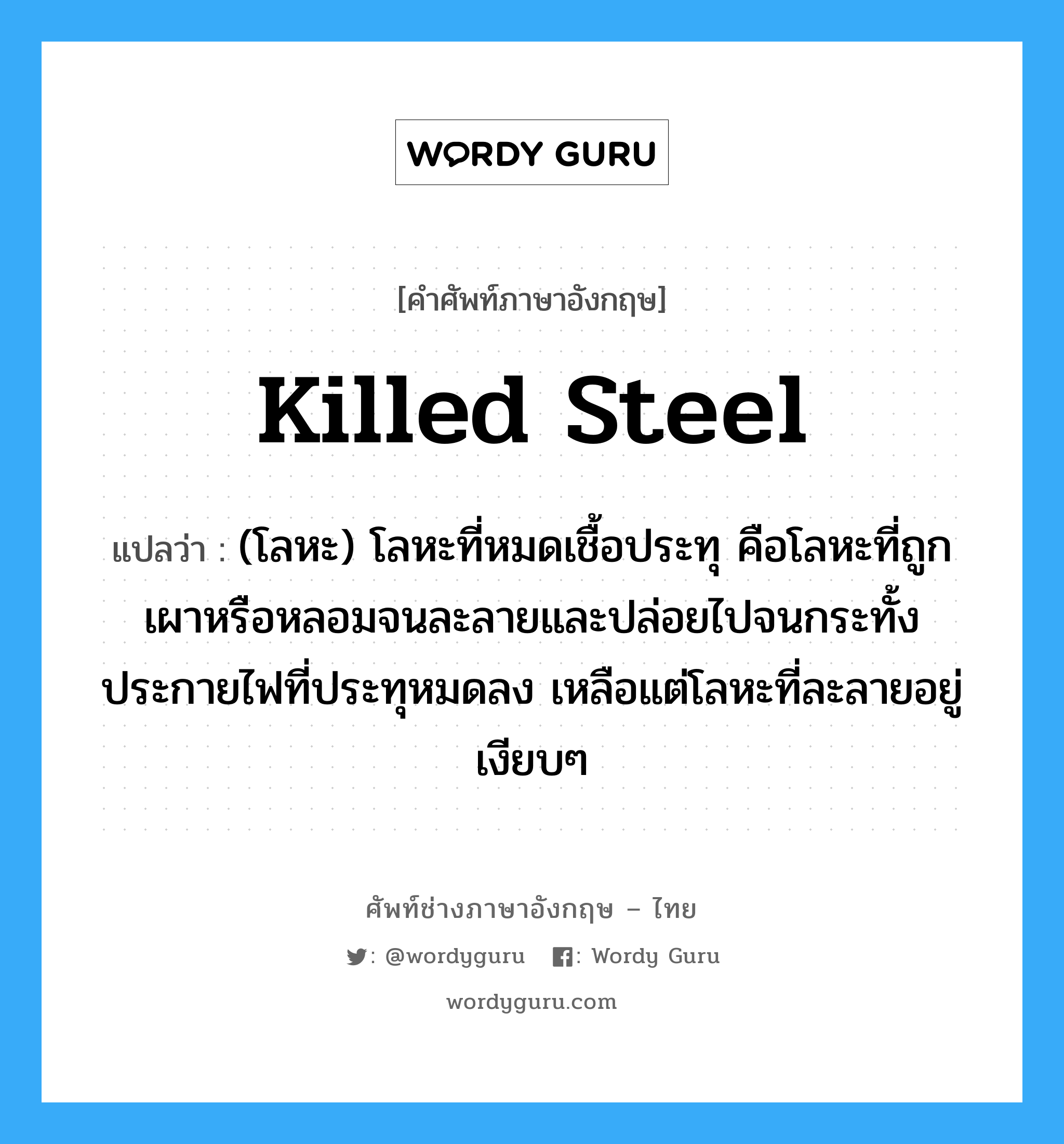 killed steel แปลว่า?, คำศัพท์ช่างภาษาอังกฤษ - ไทย killed steel คำศัพท์ภาษาอังกฤษ killed steel แปลว่า (โลหะ) โลหะที่หมดเชื้อประทุ คือโลหะที่ถูกเผาหรือหลอมจนละลายและปล่อยไปจนกระทั้งประกายไฟที่ประทุหมดลง เหลือแต่โลหะที่ละลายอยู่เงียบๆ