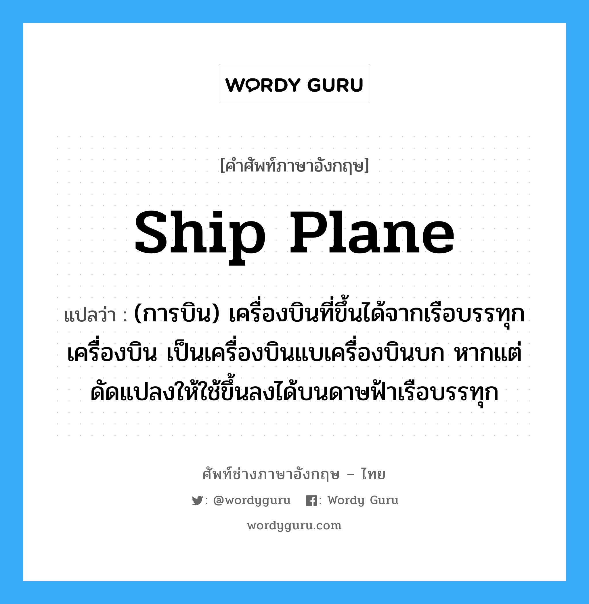 ship plane แปลว่า?, คำศัพท์ช่างภาษาอังกฤษ - ไทย ship plane คำศัพท์ภาษาอังกฤษ ship plane แปลว่า (การบิน) เครื่องบินที่ขึ้นได้จากเรือบรรทุกเครื่องบิน เป็นเครื่องบินแบเครื่องบินบก หากแต่ดัดแปลงให้ใช้ขึ้นลงได้บนดาษฟ้าเรือบรรทุก