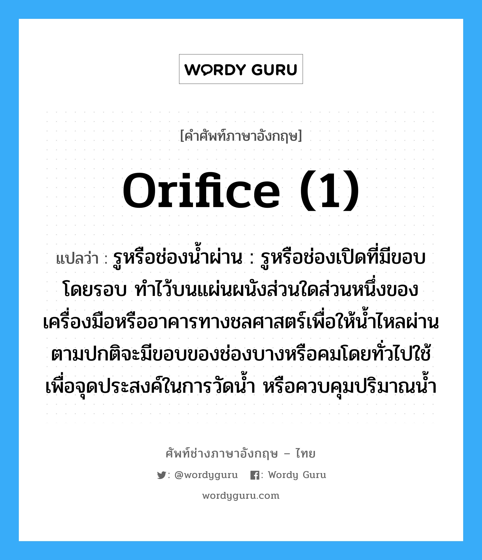 orifice (1) แปลว่า?, คำศัพท์ช่างภาษาอังกฤษ - ไทย orifice (1) คำศัพท์ภาษาอังกฤษ orifice (1) แปลว่า รูหรือช่องน้ำผ่าน : รูหรือช่องเปิดที่มีขอบโดยรอบ ทำไว้บนแผ่นผนังส่วนใดส่วนหนึ่งของเครื่องมือหรืออาคารทางชลศาสตร์เพื่อให้น้ำไหลผ่าน ตามปกติจะมีขอบของช่องบางหรือคมโดยทั่วไปใช้เพื่อจุดประสงค์ในการวัดน้ำ หรือควบคุมปริมาณน้ำ