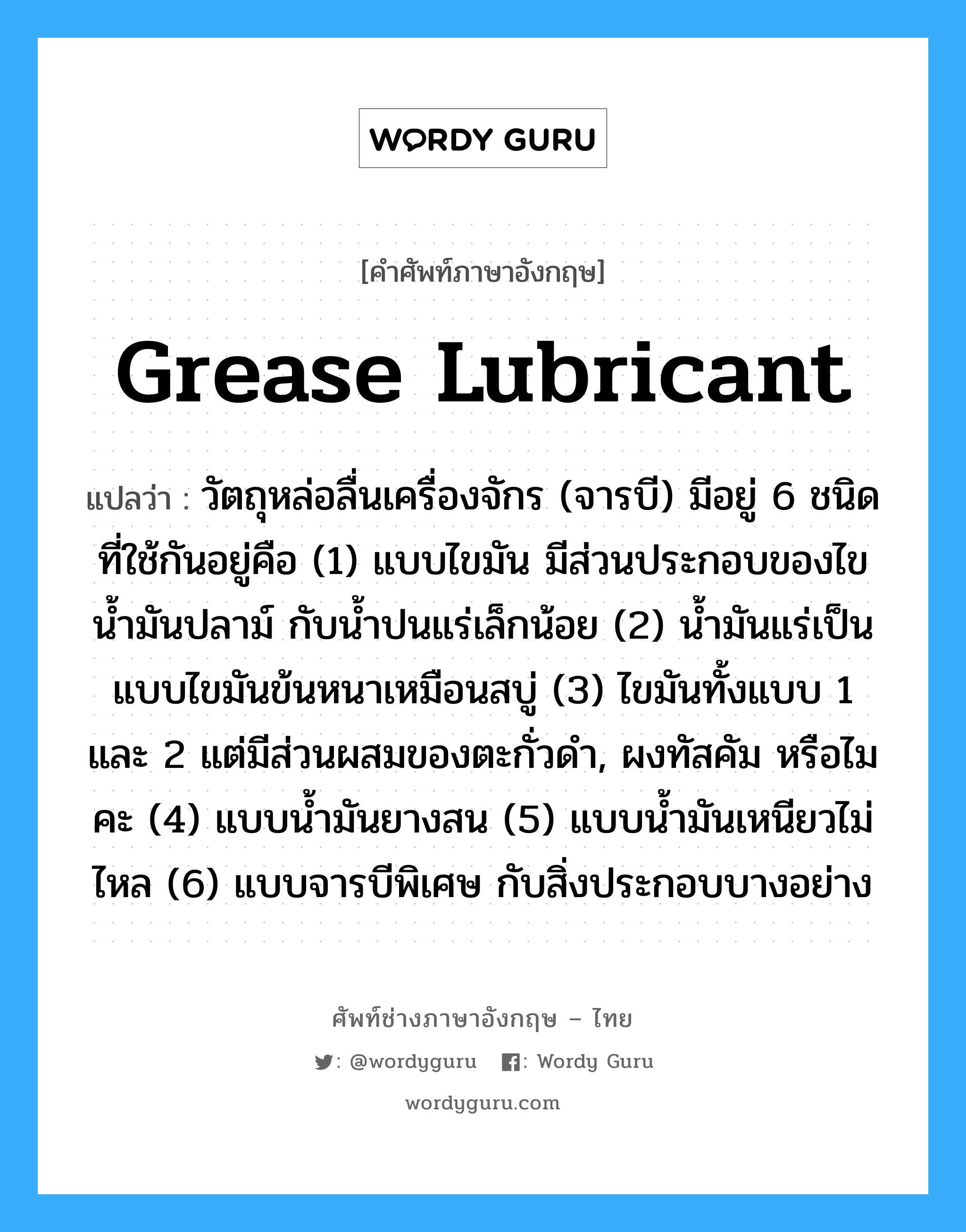 วัตถุหล่อลื่นเครื่องจักร (จารบี) มีอยู่ 6 ชนิดที่ใช้กันอยู่คือ (1) แบบไขมัน มีส่วนประกอบของไข น้ำมันปลาม์ กับน้ำปนแร่เล็กน้อย (2) น้ำมันแร่เป็นแบบไขมันข้นหนาเหมือนสบู่ (3) ไขมันทั้งแบบ 1 และ 2 แต่มีส่วนผสมของตะกั่วดำ, ผงทัสคัม หรือไมคะ (4) แบบน้ำมันยางสน (5) แบบน้ำมันเหนียวไม่ไหล (6) แบบจารบีพิเศษ กับสิ่งประกอบบางอย่าง ภาษาอังกฤษ?, คำศัพท์ช่างภาษาอังกฤษ - ไทย วัตถุหล่อลื่นเครื่องจักร (จารบี) มีอยู่ 6 ชนิดที่ใช้กันอยู่คือ (1) แบบไขมัน มีส่วนประกอบของไข น้ำมันปลาม์ กับน้ำปนแร่เล็กน้อย (2) น้ำมันแร่เป็นแบบไขมันข้นหนาเหมือนสบู่ (3) ไขมันทั้งแบบ 1 และ 2 แต่มีส่วนผสมของตะกั่วดำ, ผงทัสคัม หรือไมคะ (4) แบบน้ำมันยางสน (5) แบบน้ำมันเหนียวไม่ไหล (6) แบบจารบีพิเศษ กับสิ่งประกอบบางอย่าง คำศัพท์ภาษาอังกฤษ วัตถุหล่อลื่นเครื่องจักร (จารบี) มีอยู่ 6 ชนิดที่ใช้กันอยู่คือ (1) แบบไขมัน มีส่วนประกอบของไข น้ำมันปลาม์ กับน้ำปนแร่เล็กน้อย (2) น้ำมันแร่เป็นแบบไขมันข้นหนาเหมือนสบู่ (3) ไขมันทั้งแบบ 1 และ 2 แต่มีส่วนผสมของตะกั่วดำ, ผงทัสคัม หรือไมคะ (4) แบบน้ำมันยางสน (5) แบบน้ำมันเหนียวไม่ไหล (6) แบบจารบีพิเศษ กับสิ่งประกอบบางอย่าง แปลว่า grease lubricant