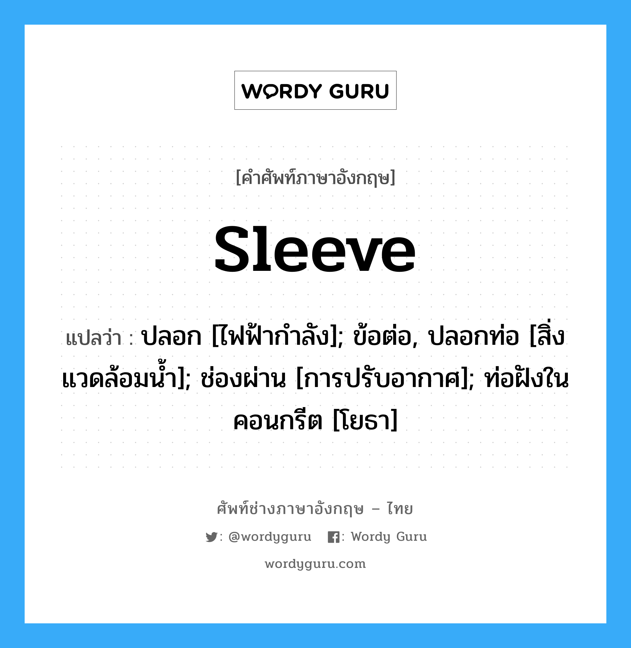 sleeve แปลว่า?, คำศัพท์ช่างภาษาอังกฤษ - ไทย sleeve คำศัพท์ภาษาอังกฤษ sleeve แปลว่า ปลอก [ไฟฟ้ากำลัง]; ข้อต่อ, ปลอกท่อ [สิ่งแวดล้อมน้ำ]; ช่องผ่าน [การปรับอากาศ]; ท่อฝังในคอนกรีต [โยธา]