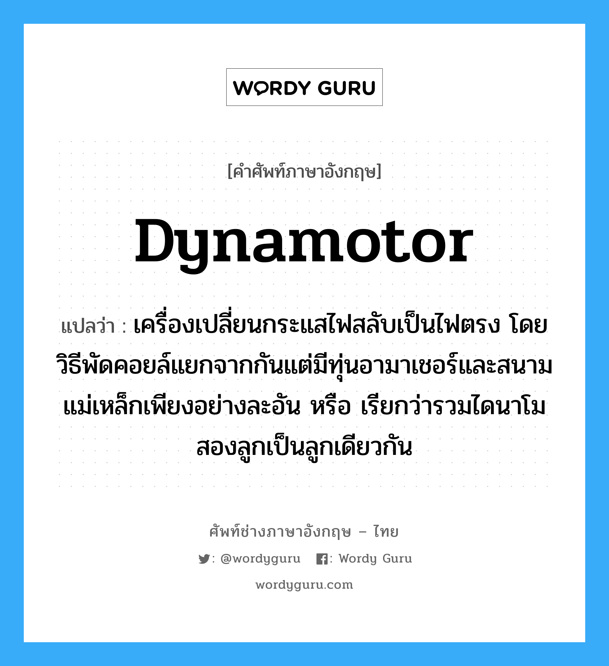 dynamotor แปลว่า?, คำศัพท์ช่างภาษาอังกฤษ - ไทย dynamotor คำศัพท์ภาษาอังกฤษ dynamotor แปลว่า เครื่องเปลี่ยนกระแสไฟสลับเป็นไฟตรง โดยวิธีพัดคอยล์แยกจากกันแต่มีทุ่นอามาเชอร์และสนามแม่เหล็กเพียงอย่างละอัน หรือ เรียกว่ารวมไดนาโมสองลูกเป็นลูกเดียวกัน