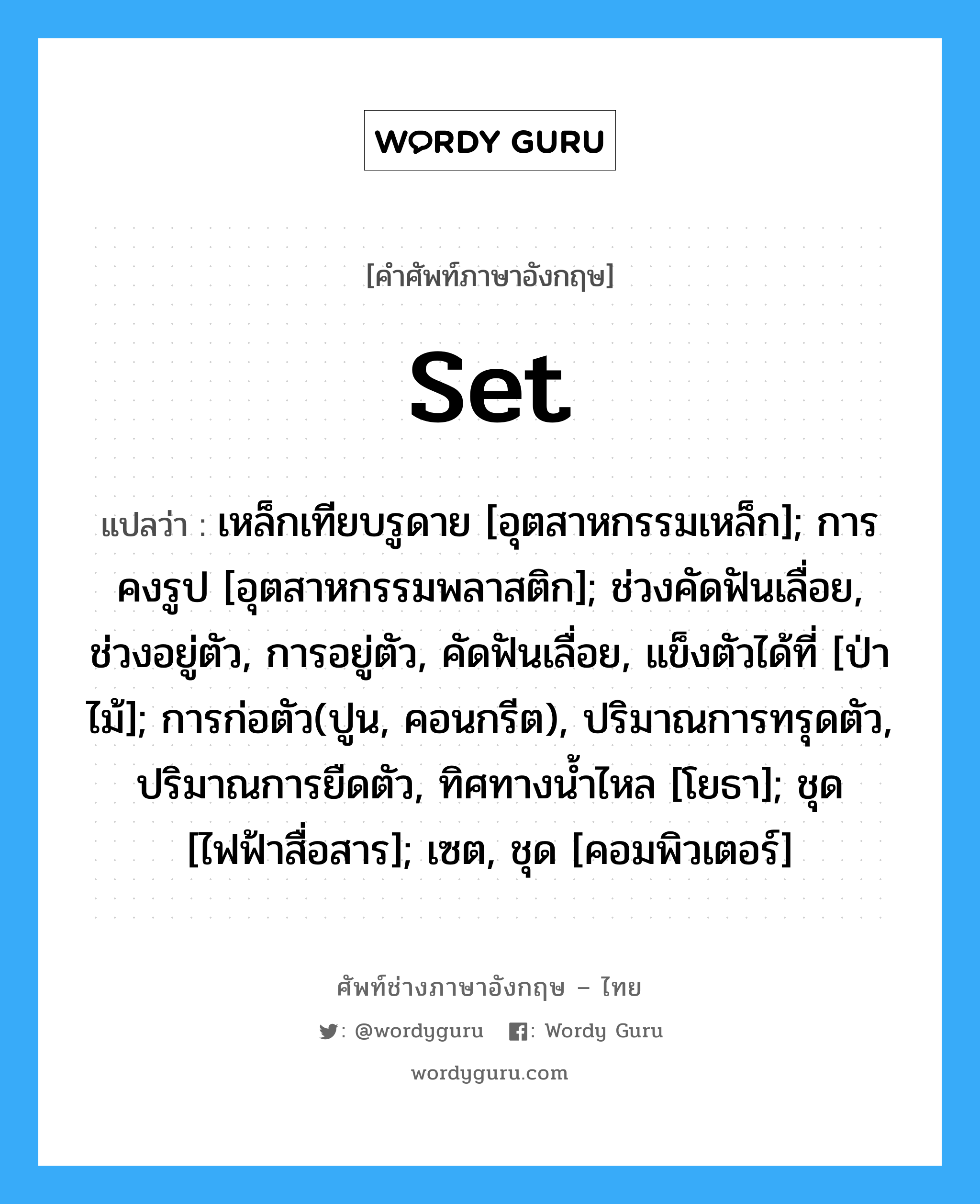 set แปลว่า?, คำศัพท์ช่างภาษาอังกฤษ - ไทย set คำศัพท์ภาษาอังกฤษ set แปลว่า เหล็กเทียบรูดาย [อุตสาหกรรมเหล็ก]; การคงรูป [อุตสาหกรรมพลาสติก]; ช่วงคัดฟันเลื่อย, ช่วงอยู่ตัว, การอยู่ตัว, คัดฟันเลื่อย, แข็งตัวได้ที่ [ป่าไม้]; การก่อตัว(ปูน, คอนกรีต), ปริมาณการทรุดตัว, ปริมาณการยืดตัว, ทิศทางน้ำไหล [โยธา]; ชุด [ไฟฟ้าสื่อสาร]; เซต, ชุด [คอมพิวเตอร์]