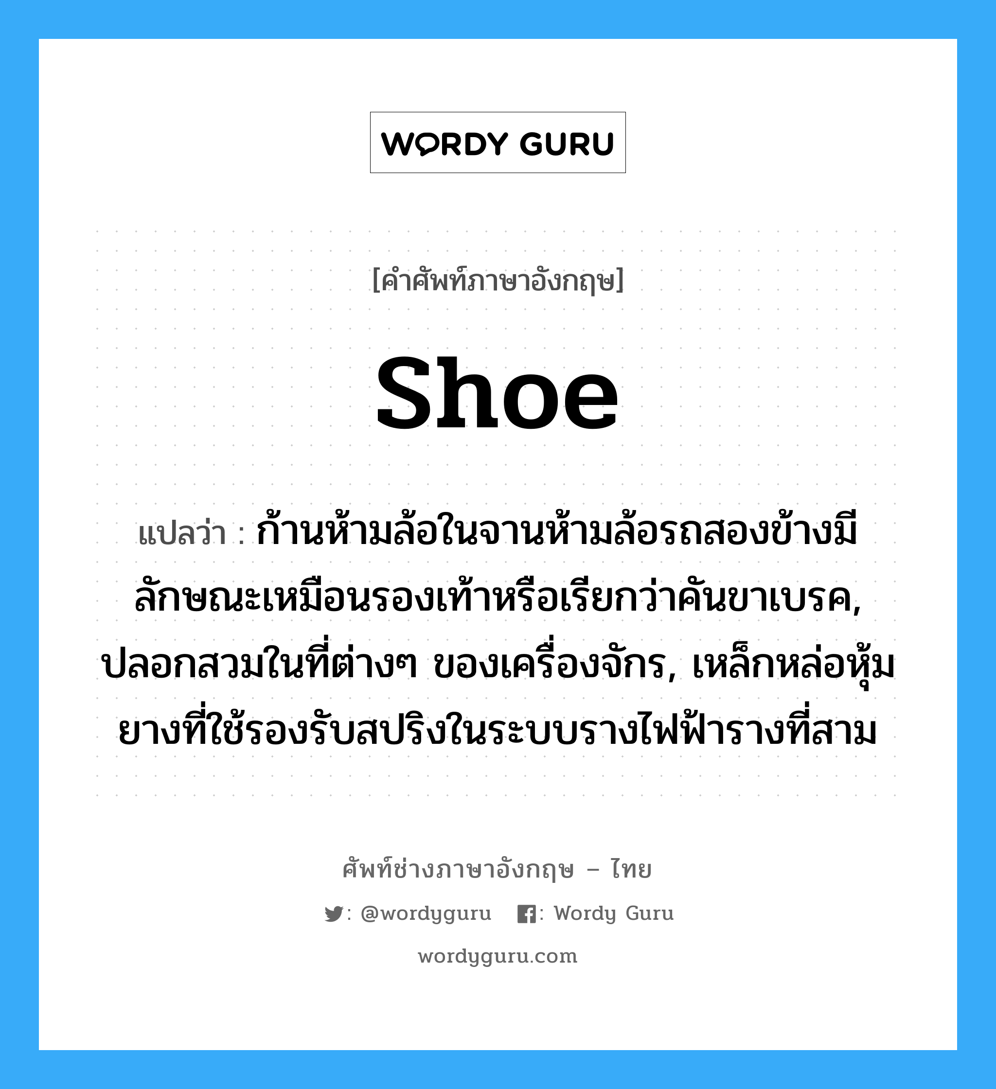 shoe แปลว่า?, คำศัพท์ช่างภาษาอังกฤษ - ไทย shoe คำศัพท์ภาษาอังกฤษ shoe แปลว่า ก้านห้ามล้อในจานห้ามล้อรถสองข้างมีลักษณะเหมือนรองเท้าหรือเรียกว่าคันขาเบรค, ปลอกสวมในที่ต่างๆ ของเครื่องจักร, เหล็กหล่อหุ้มยางที่ใช้รองรับสปริงในระบบรางไฟฟ้ารางที่สาม