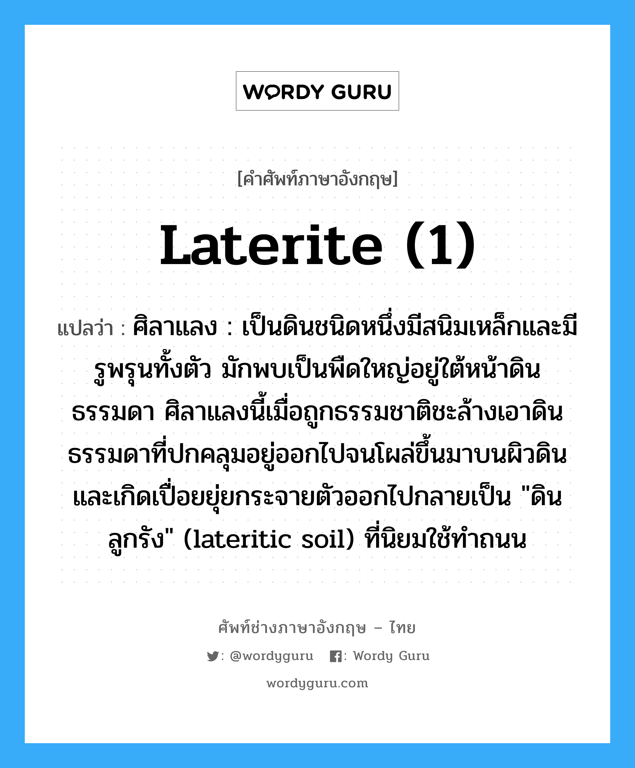 laterite (1) แปลว่า?, คำศัพท์ช่างภาษาอังกฤษ - ไทย laterite (1) คำศัพท์ภาษาอังกฤษ laterite (1) แปลว่า ศิลาแลง : เป็นดินชนิดหนึ่งมีสนิมเหล็กและมีรูพรุนทั้งตัว มักพบเป็นพืดใหญ่อยู่ใต้หน้าดินธรรมดา ศิลาแลงนี้เมื่อถูกธรรมชาติชะล้างเอาดินธรรมดาที่ปกคลุมอยู่ออกไปจนโผล่ขึ้นมาบนผิวดินและเกิดเปื่อยยุ่ยกระจายตัวออกไปกลายเป็น &#34;ดินลูกรัง&#34; (lateritic soil) ที่นิยมใช้ทำถนน