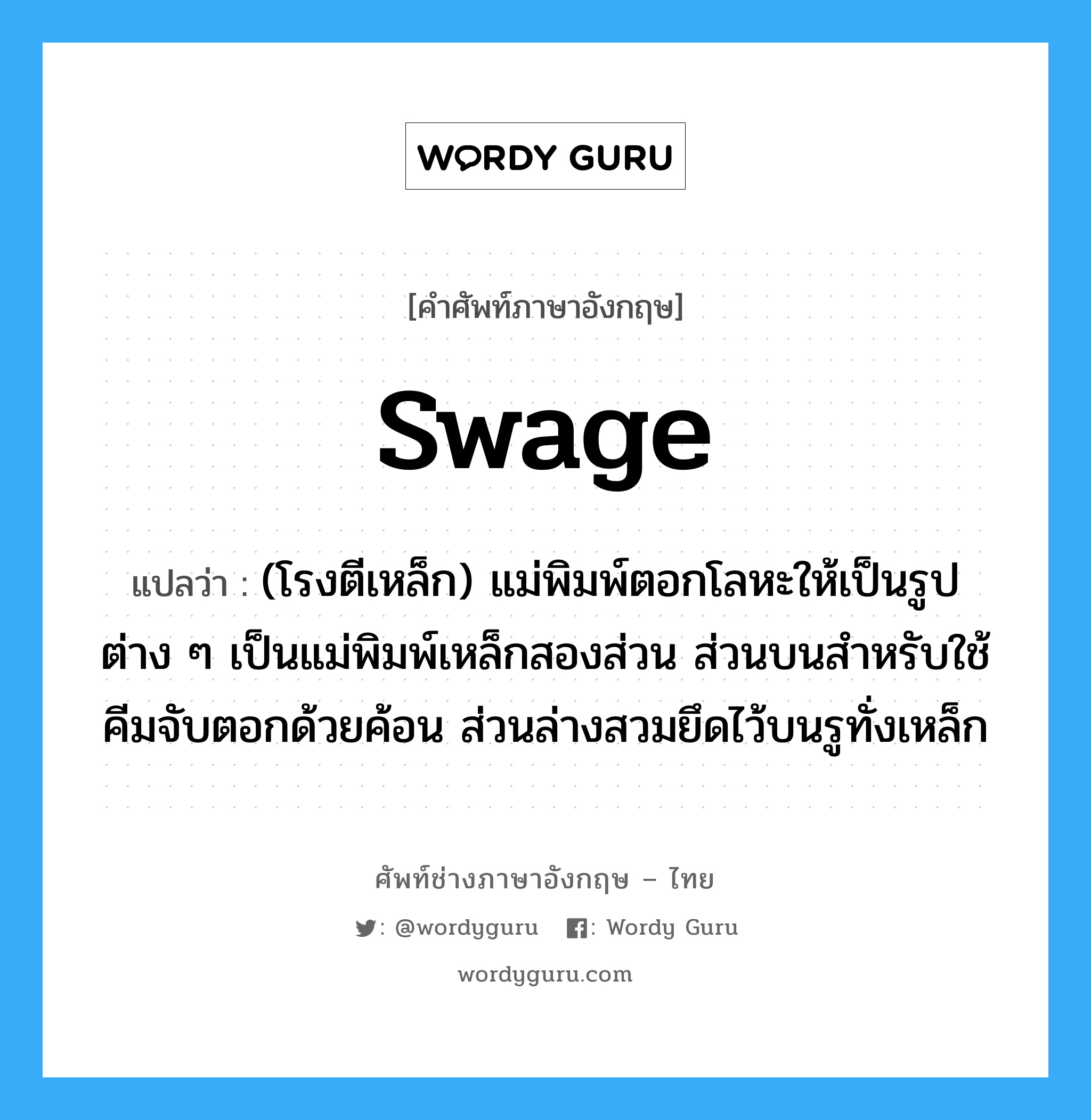 swage แปลว่า?, คำศัพท์ช่างภาษาอังกฤษ - ไทย swage คำศัพท์ภาษาอังกฤษ swage แปลว่า (โรงตีเหล็ก) แม่พิมพ์ตอกโลหะให้เป็นรูปต่าง ๆ เป็นแม่พิมพ์เหล็กสองส่วน ส่วนบนสำหรับใช้คีมจับตอกด้วยค้อน ส่วนล่างสวมยึดไว้บนรูทั่งเหล็ก