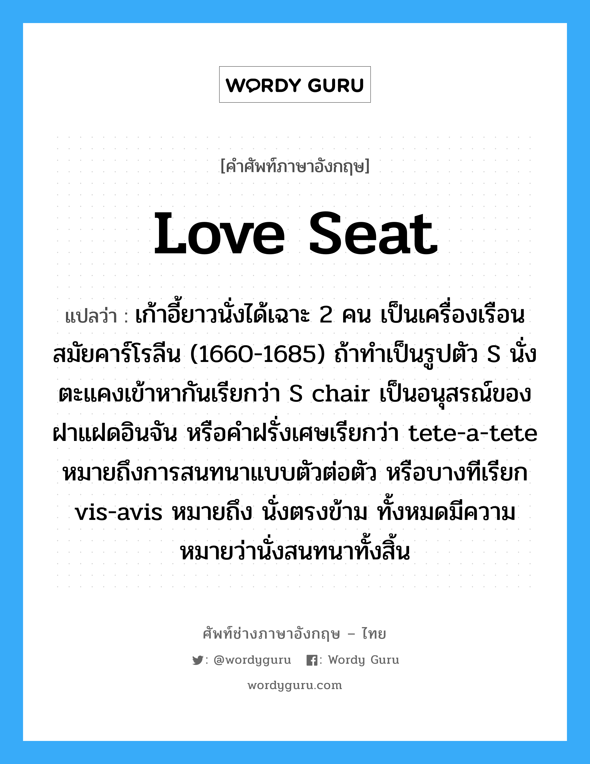 love seat แปลว่า?, คำศัพท์ช่างภาษาอังกฤษ - ไทย love seat คำศัพท์ภาษาอังกฤษ love seat แปลว่า เก้าอี้ยาวนั่งได้เฉาะ 2 คน เป็นเครื่องเรือนสมัยคาร์โรลีน (1660-1685) ถ้าทำเป็นรูปตัว S นั่งตะแคงเข้าหากันเรียกว่า S chair เป็นอนุสรณ์ของฝาแฝดอินจัน หรือคำฝรั่งเศษเรียกว่า tete-a-tete หมายถึงการสนทนาแบบตัวต่อตัว หรือบางทีเรียก vis-avis หมายถึง นั่งตรงข้าม ทั้งหมดมีความหมายว่านั่งสนทนาทั้งสิ้น