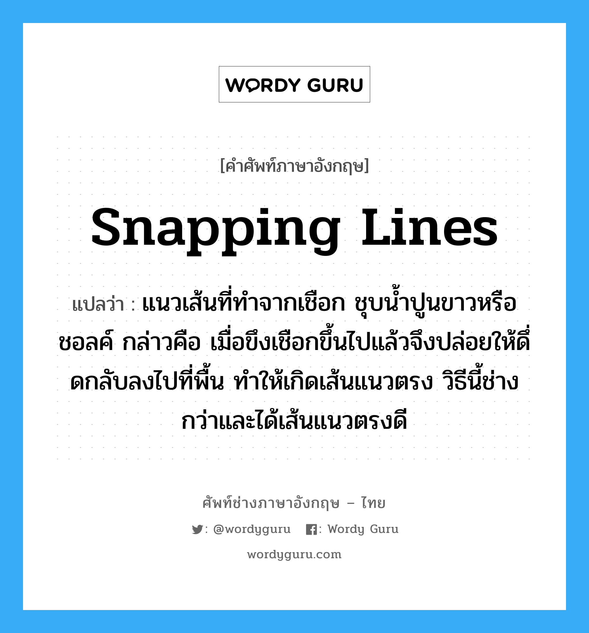 snapping lines แปลว่า?, คำศัพท์ช่างภาษาอังกฤษ - ไทย snapping lines คำศัพท์ภาษาอังกฤษ snapping lines แปลว่า แนวเส้นที่ทำจากเชือก ชุบน้ำปูนขาวหรือชอลค์ กล่าวคือ เมื่อขึงเชือกขึ้นไปแล้วจึงปล่อยให้ดึ่ดกลับลงไปที่พื้น ทำให้เกิดเส้นแนวตรง วิธีนี้ช่างกว่าและได้เส้นแนวตรงดี