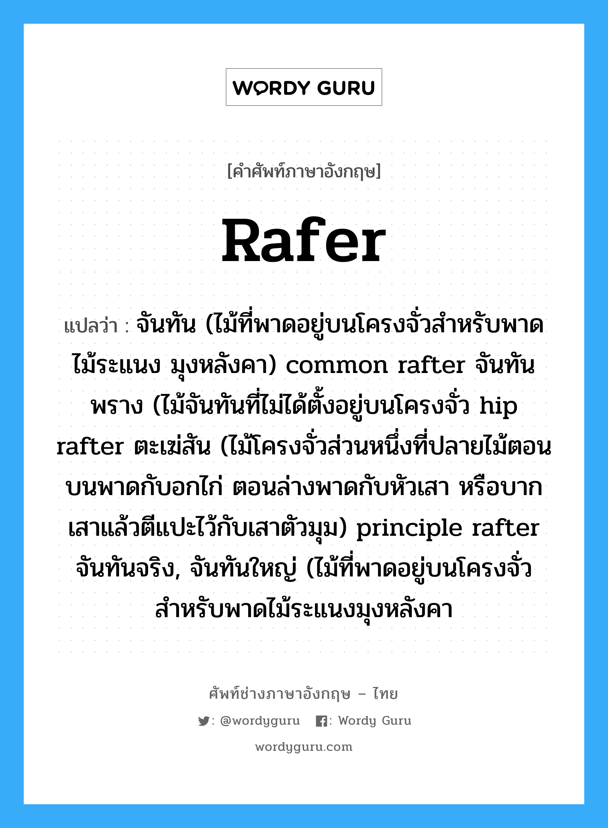 rafer แปลว่า?, คำศัพท์ช่างภาษาอังกฤษ - ไทย rafer คำศัพท์ภาษาอังกฤษ rafer แปลว่า จันทัน (ไม้ที่พาดอยู่บนโครงจั่วสำหรับพาดไม้ระแนง มุงหลังคา) common rafter จันทันพราง (ไม้จันทันที่ไม่ได้ตั้งอยู่บนโครงจั่ว hip rafter ตะเฆ่สัน (ไม้โครงจั่วส่วนหนึ่งที่ปลายไม้ตอนบนพาดกับอกไก่ ตอนล่างพาดกับหัวเสา หรือบากเสาแล้วตีแปะไว้กับเสาตัวมุม) principle rafter จันทันจริง, จันทันใหญ่ (ไม้ที่พาดอยู่บนโครงจั่วสำหรับพาดไม้ระแนงมุงหลังคา