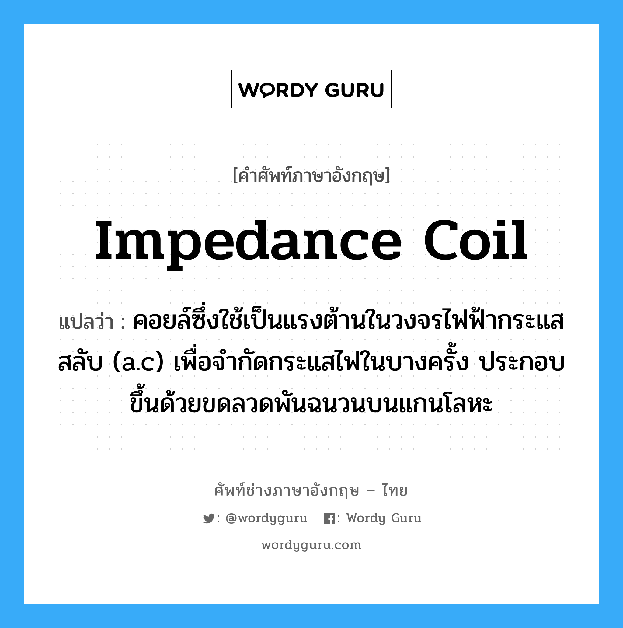 impedance coil แปลว่า?, คำศัพท์ช่างภาษาอังกฤษ - ไทย impedance coil คำศัพท์ภาษาอังกฤษ impedance coil แปลว่า คอยล์ซึ่งใช้เป็นแรงต้านในวงจรไฟฟ้ากระแสสลับ (a.c) เพื่อจำกัดกระแสไฟในบางครั้ง ประกอบขึ้นด้วยขดลวดพันฉนวนบนแกนโลหะ