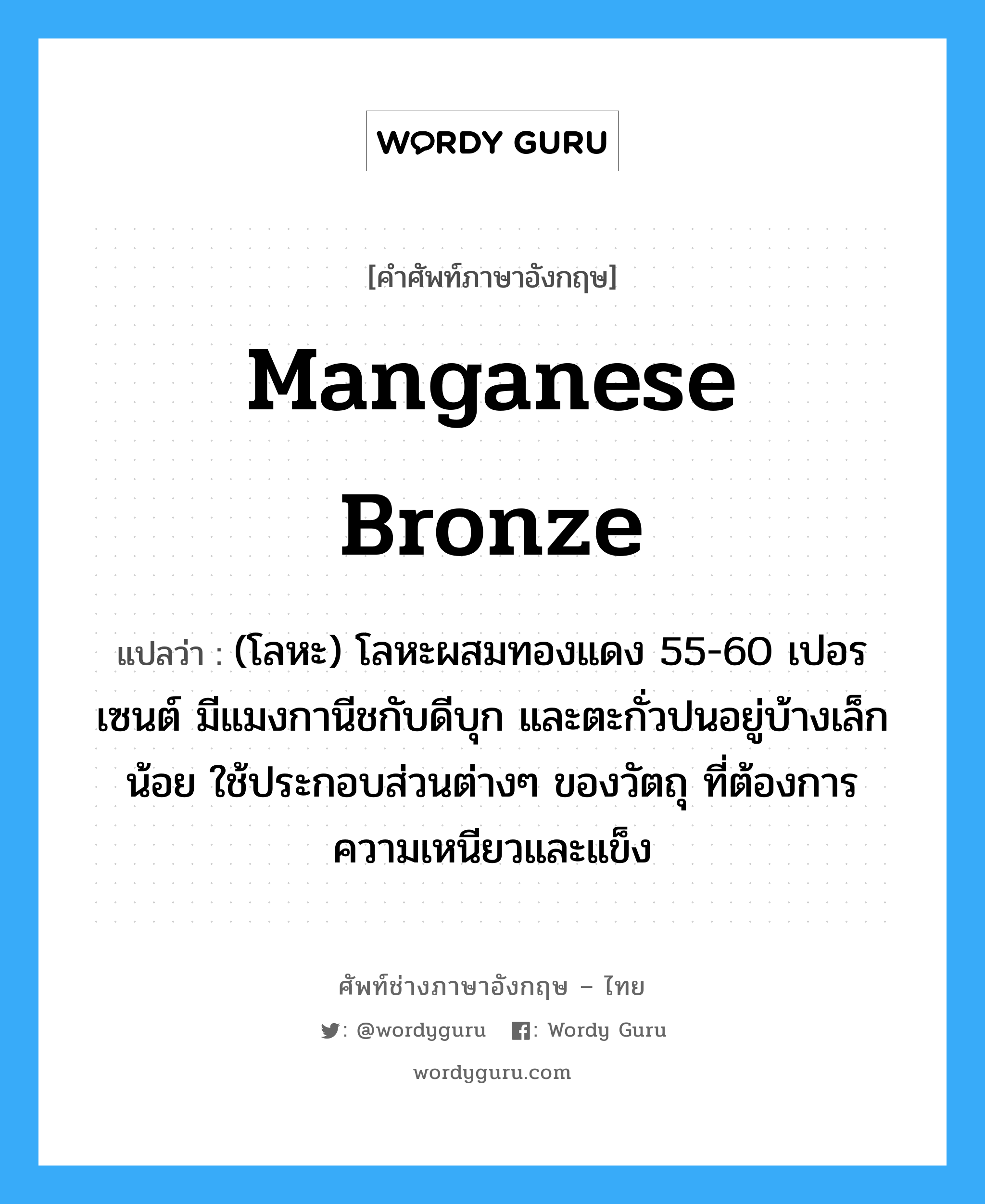 manganese bronze แปลว่า?, คำศัพท์ช่างภาษาอังกฤษ - ไทย manganese bronze คำศัพท์ภาษาอังกฤษ manganese bronze แปลว่า (โลหะ) โลหะผสมทองแดง 55-60 เปอรเซนต์ มีแมงกานีชกับดีบุก และตะกั่วปนอยู่บ้างเล็กน้อย ใช้ประกอบส่วนต่างๆ ของวัตถุ ที่ต้องการความเหนียวและแข็ง