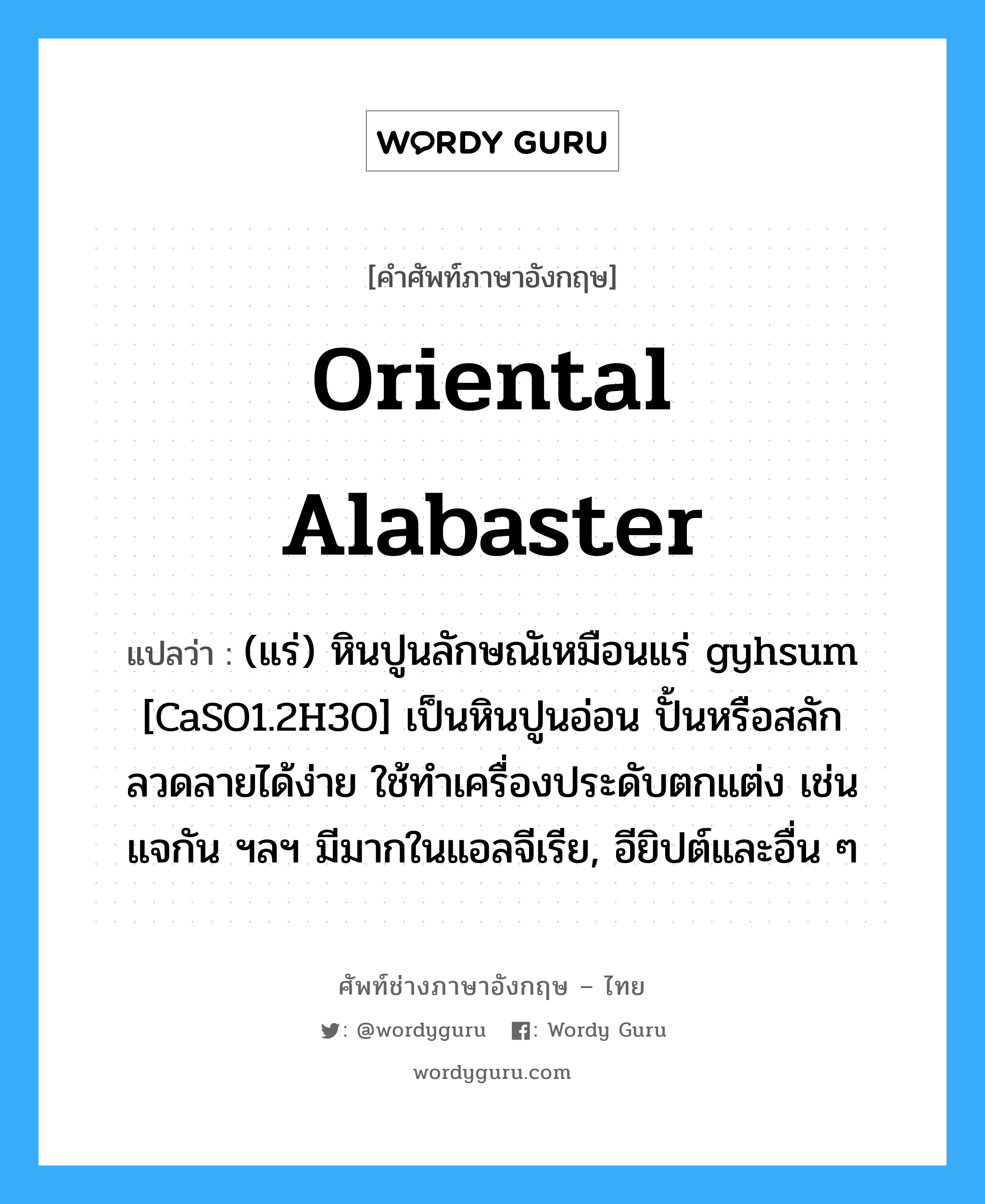 Oriental alabaster แปลว่า?, คำศัพท์ช่างภาษาอังกฤษ - ไทย Oriental alabaster คำศัพท์ภาษาอังกฤษ Oriental alabaster แปลว่า (แร่) หินปูนลักษณัเหมือนแร่ gyhsum [CaSO1.2H3O] เป็นหินปูนอ่อน ปั้นหรือสลักลวดลายได้ง่าย ใช้ทำเครื่องประดับตกแต่ง เช่น แจกัน ฯลฯ มีมากในแอลจีเรีย, อียิปต์และอื่น ๆ