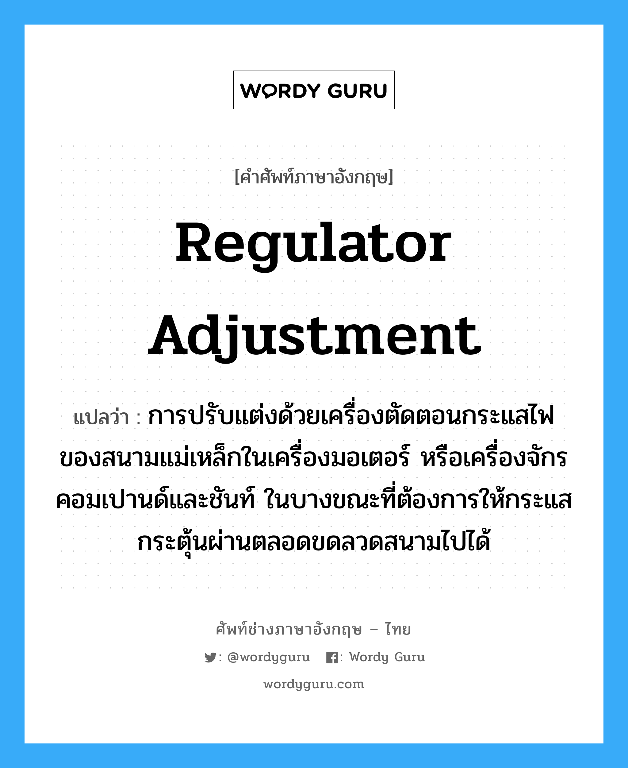 regulator adjustment แปลว่า?, คำศัพท์ช่างภาษาอังกฤษ - ไทย regulator adjustment คำศัพท์ภาษาอังกฤษ regulator adjustment แปลว่า การปรับแต่งด้วยเครื่องตัดตอนกระแสไฟ ของสนามแม่เหล็กในเครื่องมอเตอร์ หรือเครื่องจักรคอมเปานด์และชันท์ ในบางขณะที่ต้องการให้กระแสกระตุ้นผ่านตลอดขดลวดสนามไปได้