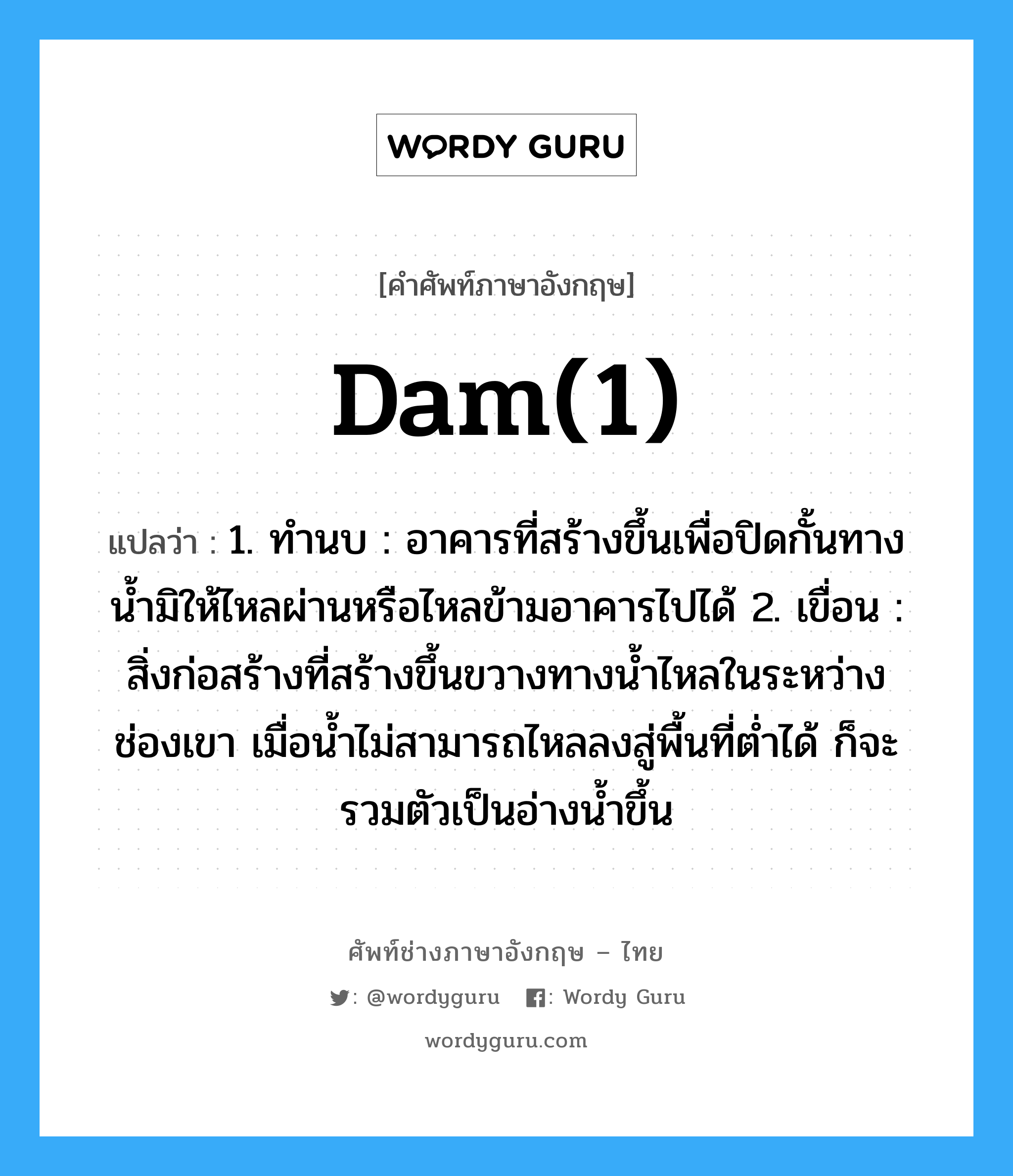 dam(1) แปลว่า?, คำศัพท์ช่างภาษาอังกฤษ - ไทย dam(1) คำศัพท์ภาษาอังกฤษ dam(1) แปลว่า 1. ทำนบ : อาคารที่สร้างขึ้นเพื่อปิดกั้นทางน้ำมิให้ไหลผ่านหรือไหลข้ามอาคารไปได้ 2. เขื่อน : สิ่งก่อสร้างที่สร้างขึ้นขวางทางน้ำไหลในระหว่างช่องเขา เมื่อน้ำไม่สามารถไหลลงสู่พื้นที่ต่ำได้ ก็จะรวมตัวเป็นอ่างน้ำขึ้น