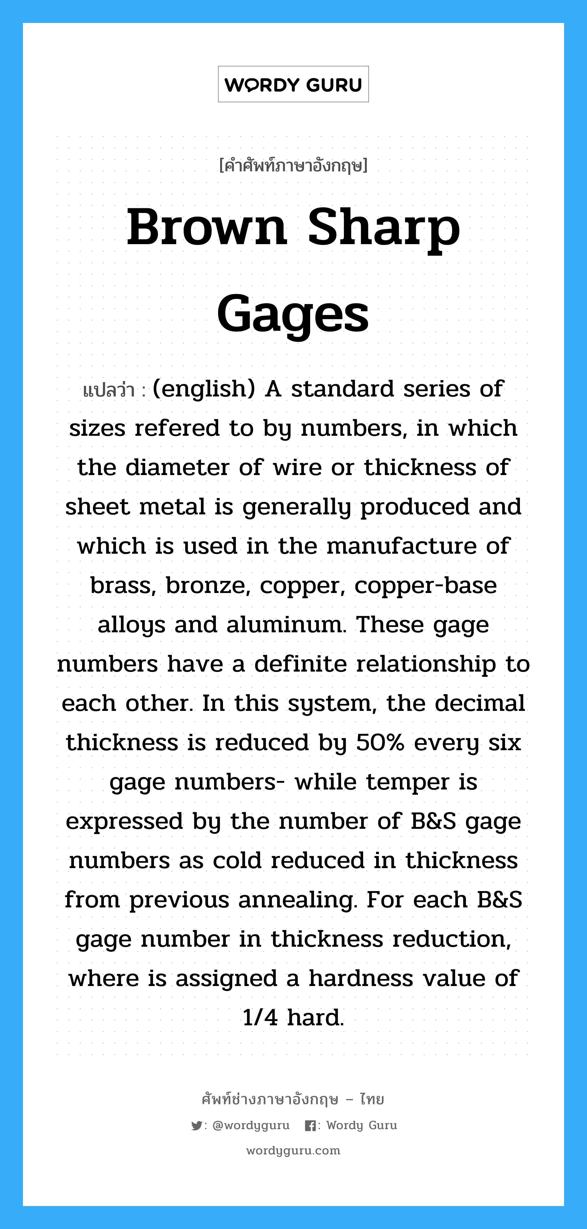 Brown Sharp Gages แปลว่า?, คำศัพท์ช่างภาษาอังกฤษ - ไทย Brown Sharp Gages คำศัพท์ภาษาอังกฤษ Brown Sharp Gages แปลว่า (english) A standard series of sizes refered to by numbers, in which the diameter of wire or thickness of sheet metal is generally produced and which is used in the manufacture of brass, bronze, copper, copper-base alloys and aluminum. These gage numbers have a definite relationship to each other. In this system, the decimal thickness is reduced by 50% every six gage numbers- while temper is expressed by the number of B&amp;amp;S gage numbers as cold reduced in thickness from previous annealing. For each B&amp;amp;S gage number in thickness reduction, where is assigned a hardness value of 1/4 hard.