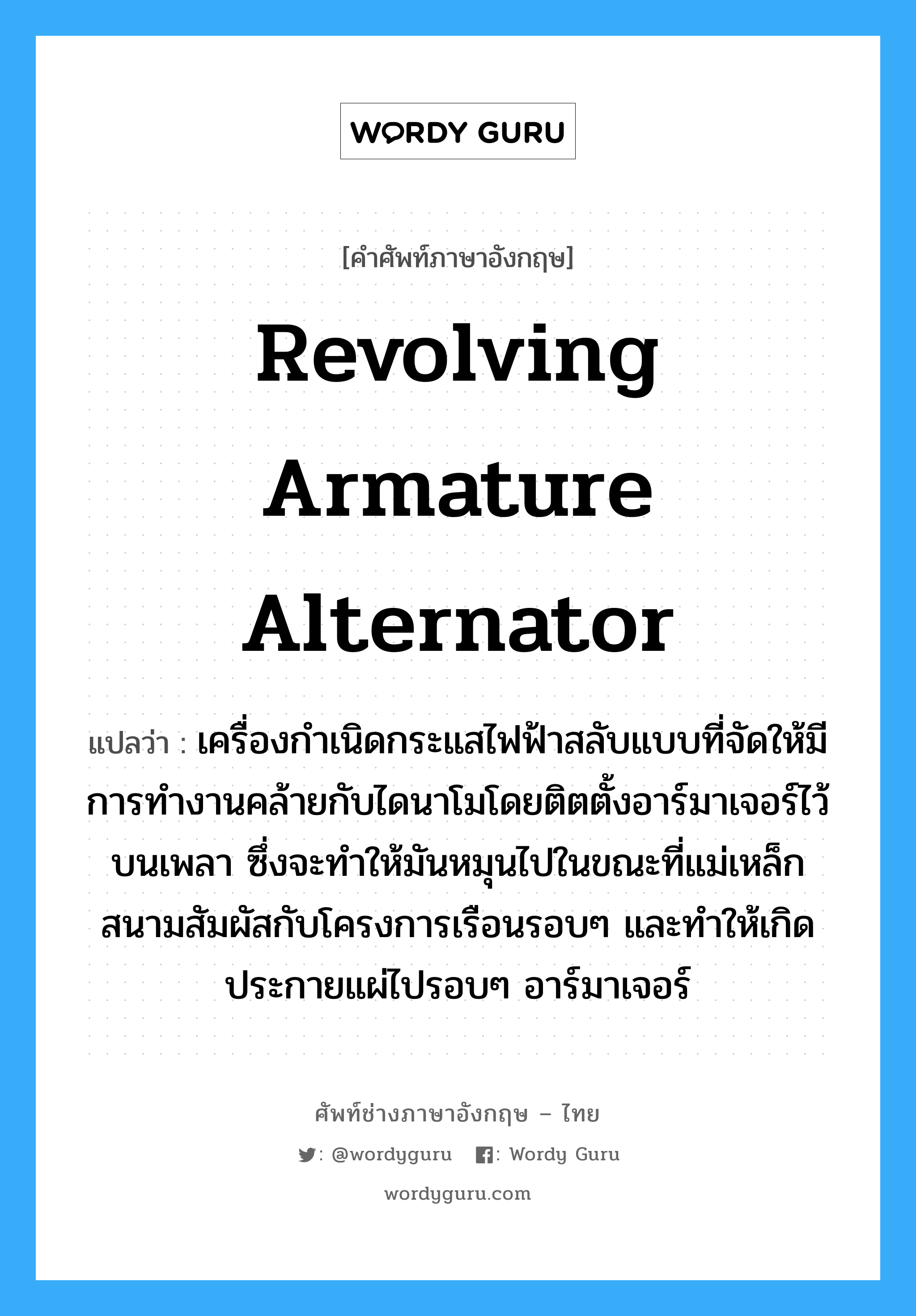 revolving armature alternator แปลว่า?, คำศัพท์ช่างภาษาอังกฤษ - ไทย revolving armature alternator คำศัพท์ภาษาอังกฤษ revolving armature alternator แปลว่า เครื่องกำเนิดกระแสไฟฟ้าสลับแบบที่จัดให้มีการทำงานคล้ายกับไดนาโมโดยติตตั้งอาร์มาเจอร์ไว้บนเพลา ซึ่งจะทำให้มันหมุนไปในขณะที่แม่เหล็กสนามสัมผัสกับโครงการเรือนรอบๆ และทำให้เกิดประกายแผ่ไปรอบๆ อาร์มาเจอร์