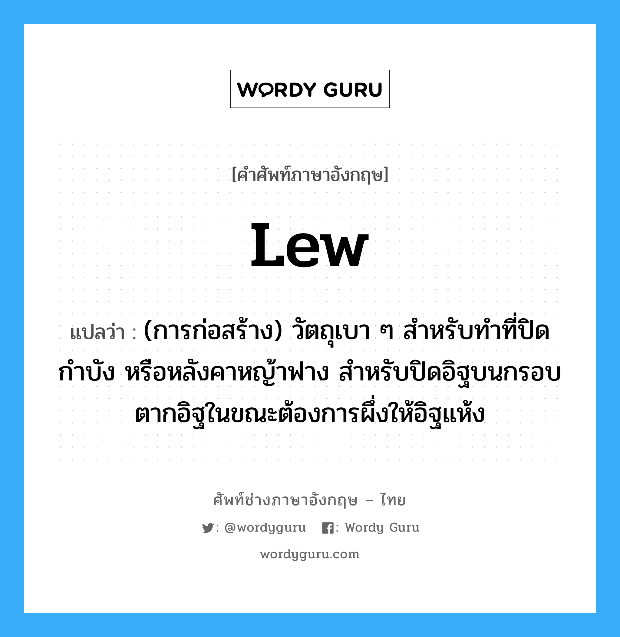 lew แปลว่า?, คำศัพท์ช่างภาษาอังกฤษ - ไทย lew คำศัพท์ภาษาอังกฤษ lew แปลว่า (การก่อสร้าง) วัตถุเบา ๆ สำหรับทำที่ปิดกำบัง หรือหลังคาหญ้าฟาง สำหรับปิดอิฐบนกรอบตากอิฐในขณะต้องการผึ่งให้อิฐแห้ง