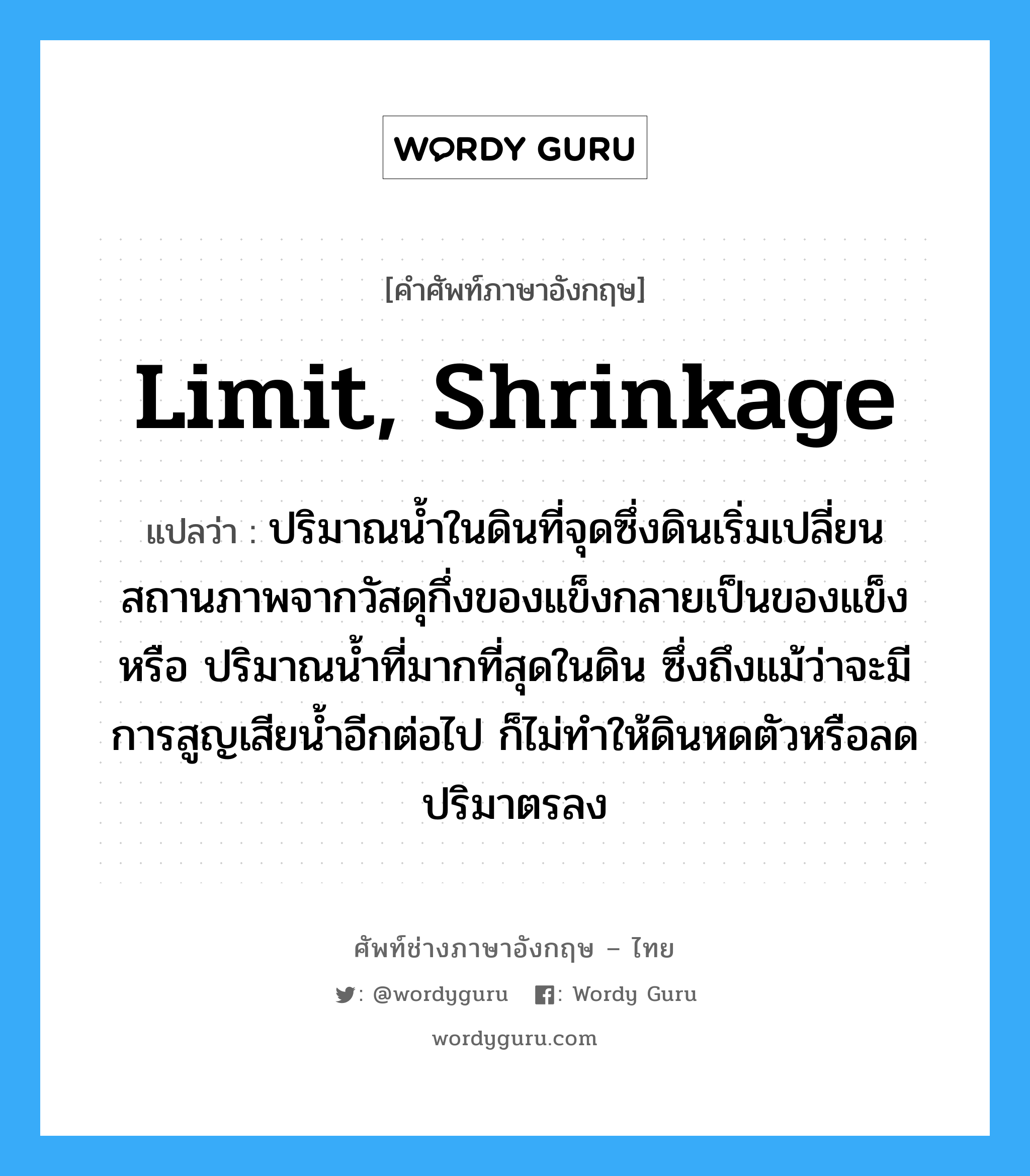 limit, shrinkage แปลว่า?, คำศัพท์ช่างภาษาอังกฤษ - ไทย limit, shrinkage คำศัพท์ภาษาอังกฤษ limit, shrinkage แปลว่า ปริมาณน้ำในดินที่จุดซึ่งดินเริ่มเปลี่ยนสถานภาพจากวัสดุกึ่งของแข็งกลายเป็นของแข็ง หรือ ปริมาณน้ำที่มากที่สุดในดิน ซึ่งถึงแม้ว่าจะมีการสูญเสียน้ำอีกต่อไป ก็ไม่ทำให้ดินหดตัวหรือลด ปริมาตรลง