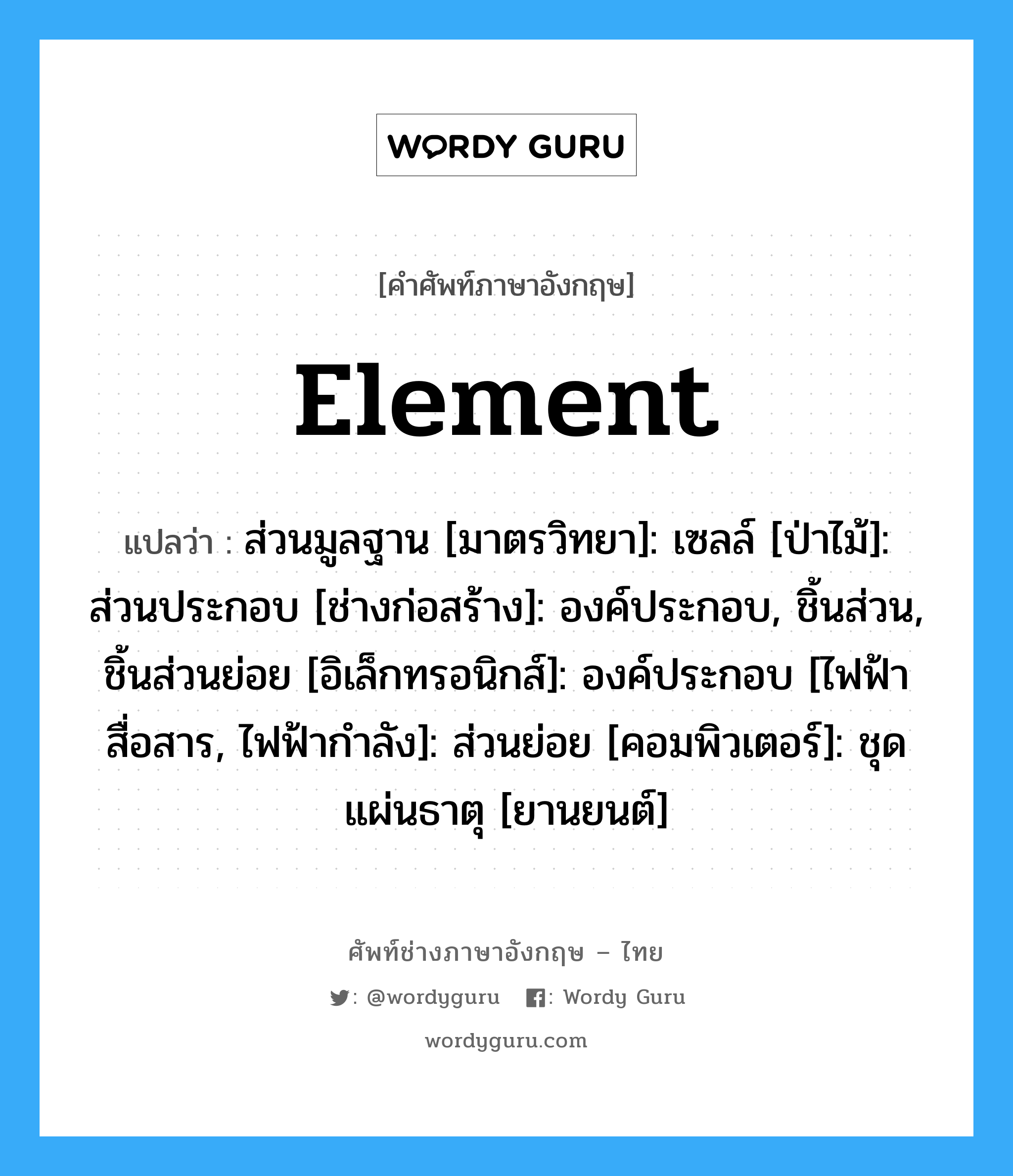 element แปลว่า?, คำศัพท์ช่างภาษาอังกฤษ - ไทย element คำศัพท์ภาษาอังกฤษ element แปลว่า ส่วนมูลฐาน [มาตรวิทยา]: เซลล์ [ป่าไม้]: ส่วนประกอบ [ช่างก่อสร้าง]: องค์ประกอบ, ชิ้นส่วน, ชิ้นส่วนย่อย [อิเล็กทรอนิกส์]: องค์ประกอบ [ไฟฟ้าสื่อสาร, ไฟฟ้ากำลัง]: ส่วนย่อย [คอมพิวเตอร์]: ชุดแผ่นธาตุ [ยานยนต์]