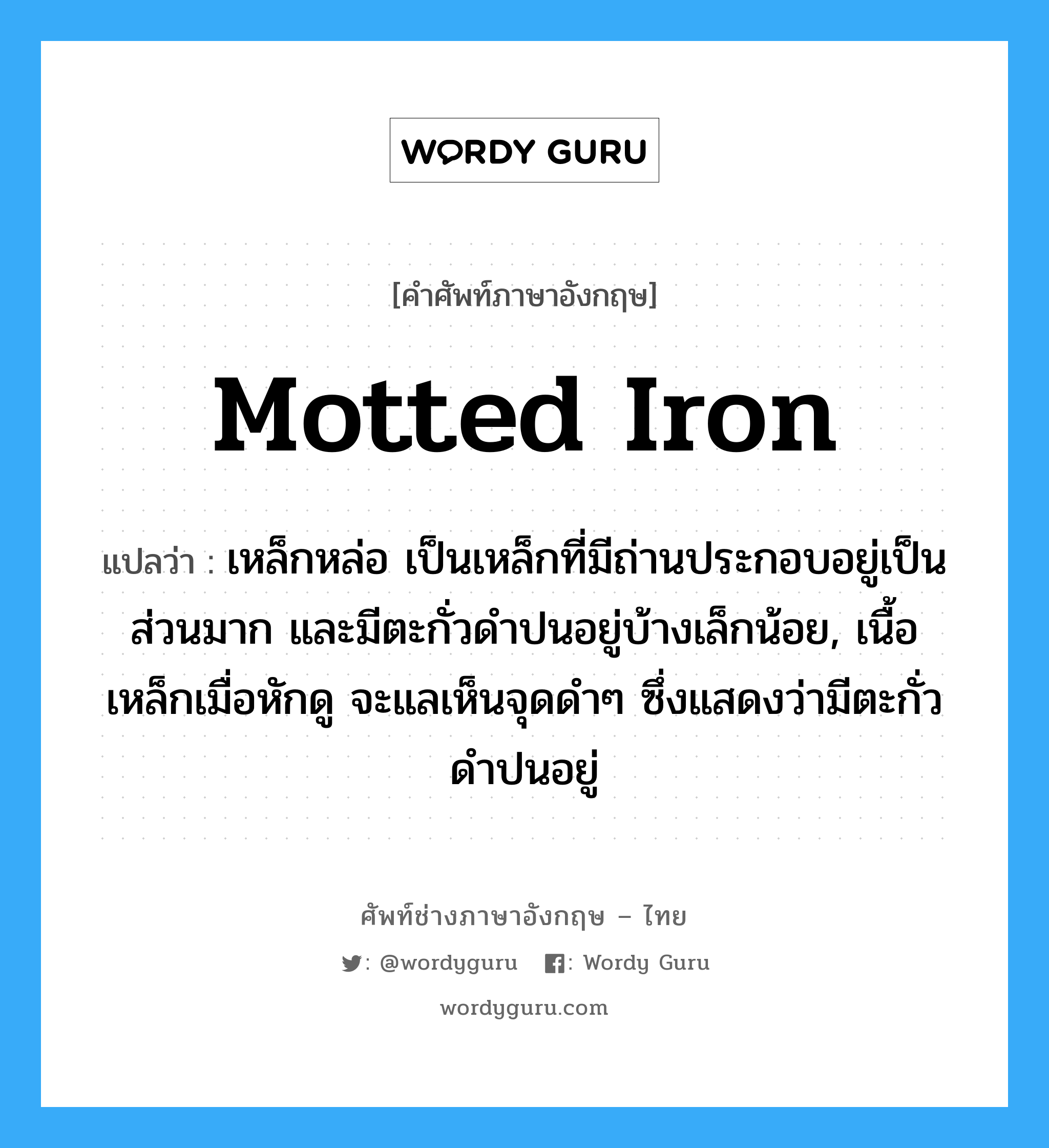 motted iron แปลว่า?, คำศัพท์ช่างภาษาอังกฤษ - ไทย motted iron คำศัพท์ภาษาอังกฤษ motted iron แปลว่า เหล็กหล่อ เป็นเหล็กที่มีถ่านประกอบอยู่เป็นส่วนมาก และมีตะกั่วดำปนอยู่บ้างเล็กน้อย, เนื้อเหล็กเมื่อหักดู จะแลเห็นจุดดำๆ ซึ่งแสดงว่ามีตะกั่วดำปนอยู่