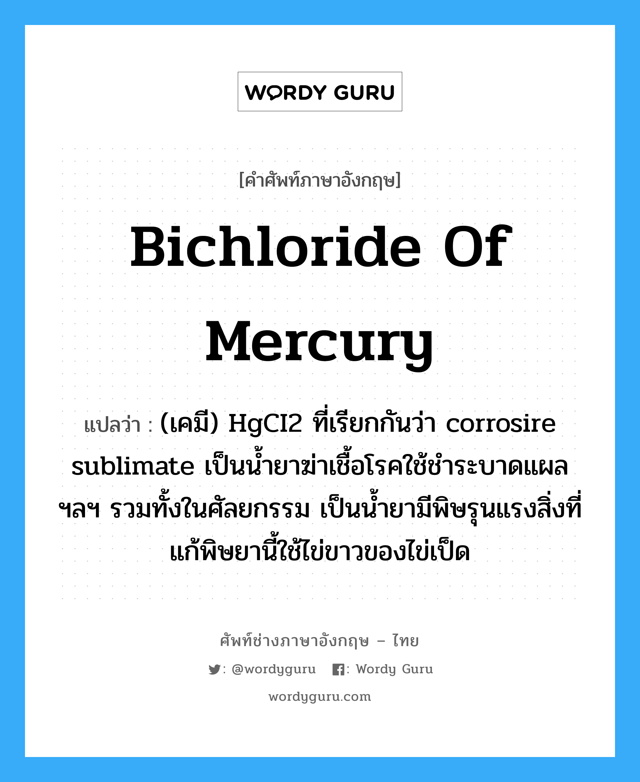 bichloride of mercury แปลว่า?, คำศัพท์ช่างภาษาอังกฤษ - ไทย bichloride of mercury คำศัพท์ภาษาอังกฤษ bichloride of mercury แปลว่า (เคมี) HgCI2 ที่เรียกกันว่า corrosire sublimate เป็นน้ำยาฆ่าเชื้อโรคใช้ชำระบาดแผล ฯลฯ รวมทั้งในศัลยกรรม เป็นน้ำยามีพิษรุนแรงสิ่งที่แก้พิษยานี้ใช้ไข่ขาวของไข่เป็ด