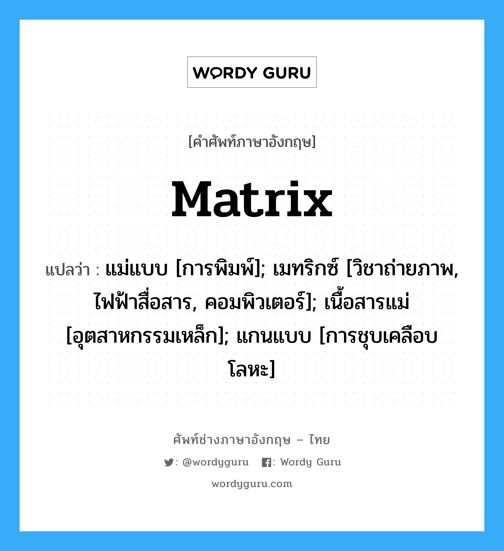 matrix แปลว่า?, คำศัพท์ช่างภาษาอังกฤษ - ไทย matrix คำศัพท์ภาษาอังกฤษ matrix แปลว่า แม่แบบ [การพิมพ์]; เมทริกซ์ [วิชาถ่ายภาพ, ไฟฟ้าสื่อสาร, คอมพิวเตอร์]; เนื้อสารแม่ [อุตสาหกรรมเหล็ก]; แกนแบบ [การชุบเคลือบโลหะ]