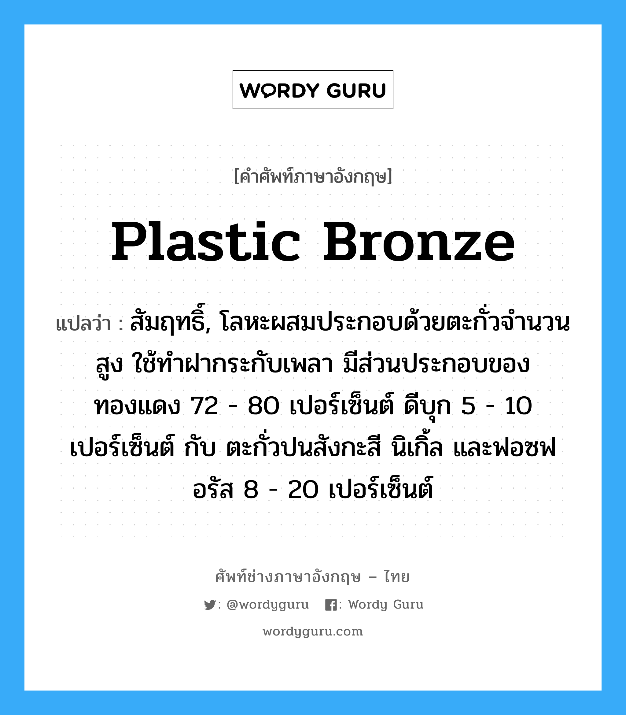 plastic bronze แปลว่า?, คำศัพท์ช่างภาษาอังกฤษ - ไทย plastic bronze คำศัพท์ภาษาอังกฤษ plastic bronze แปลว่า สัมฤทธิ์, โลหะผสมประกอบด้วยตะกั่วจำนวนสูง ใช้ทำฝากระกับเพลา มีส่วนประกอบของทองแดง 72 - 80 เปอร์เซ็นต์ ดีบุก 5 - 10 เปอร์เซ็นต์ กับ ตะกั่วปนสังกะสี นิเกิ้ล และฟอซฟอรัส 8 - 20 เปอร์เซ็นต์