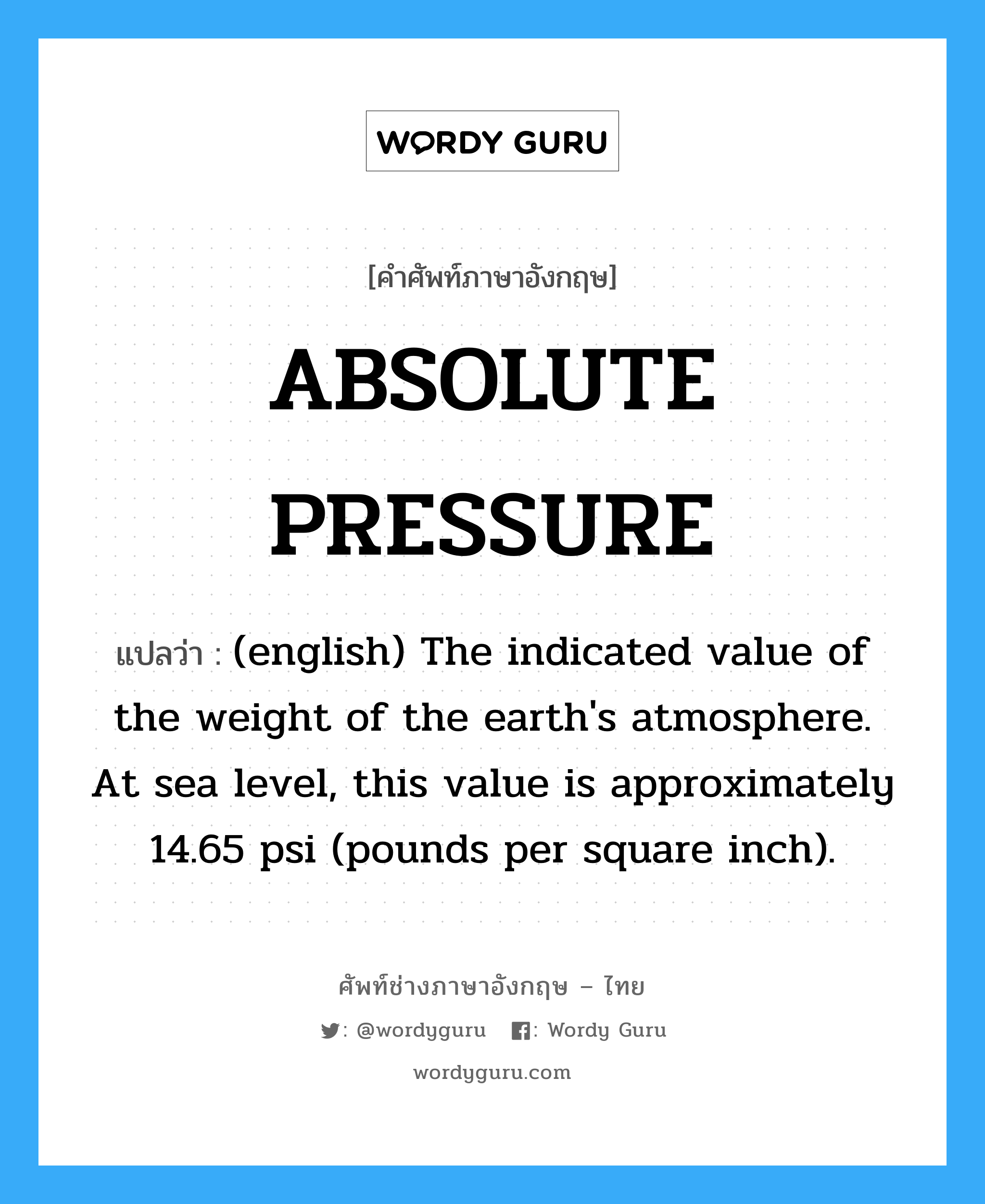 ABSOLUTE PRESSURE แปลว่า?, คำศัพท์ช่างภาษาอังกฤษ - ไทย ABSOLUTE PRESSURE คำศัพท์ภาษาอังกฤษ ABSOLUTE PRESSURE แปลว่า (english) The indicated value of the weight of the earth&#39;s atmosphere. At sea level, this value is approximately 14.65 psi (pounds per square inch).