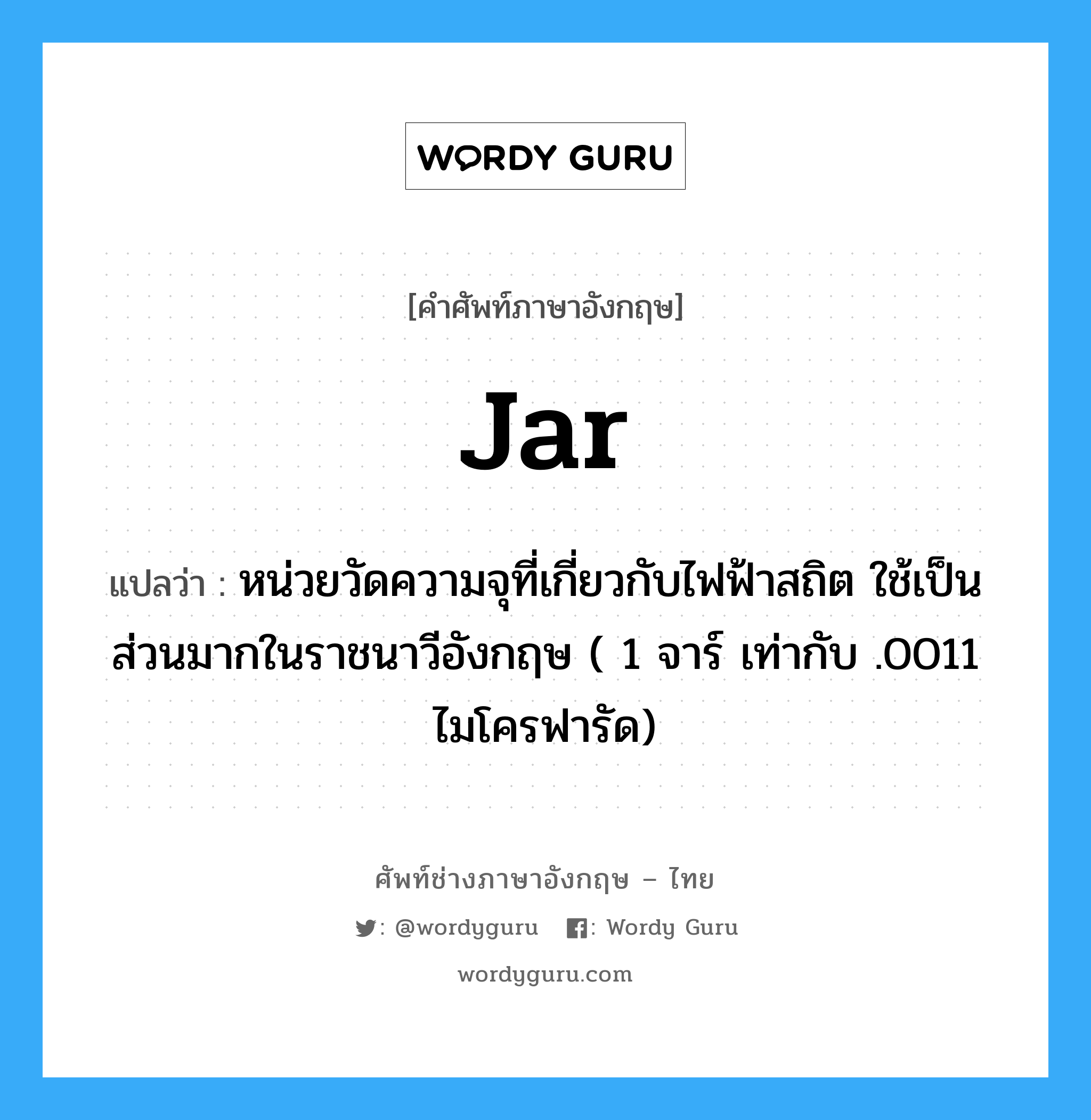 jar แปลว่า?, คำศัพท์ช่างภาษาอังกฤษ - ไทย jar คำศัพท์ภาษาอังกฤษ jar แปลว่า หน่วยวัดความจุที่เกี่ยวกับไฟฟ้าสถิต ใช้เป็นส่วนมากในราชนาวีอังกฤษ ( 1 จาร์ เท่ากับ .0011 ไมโครฟารัด)