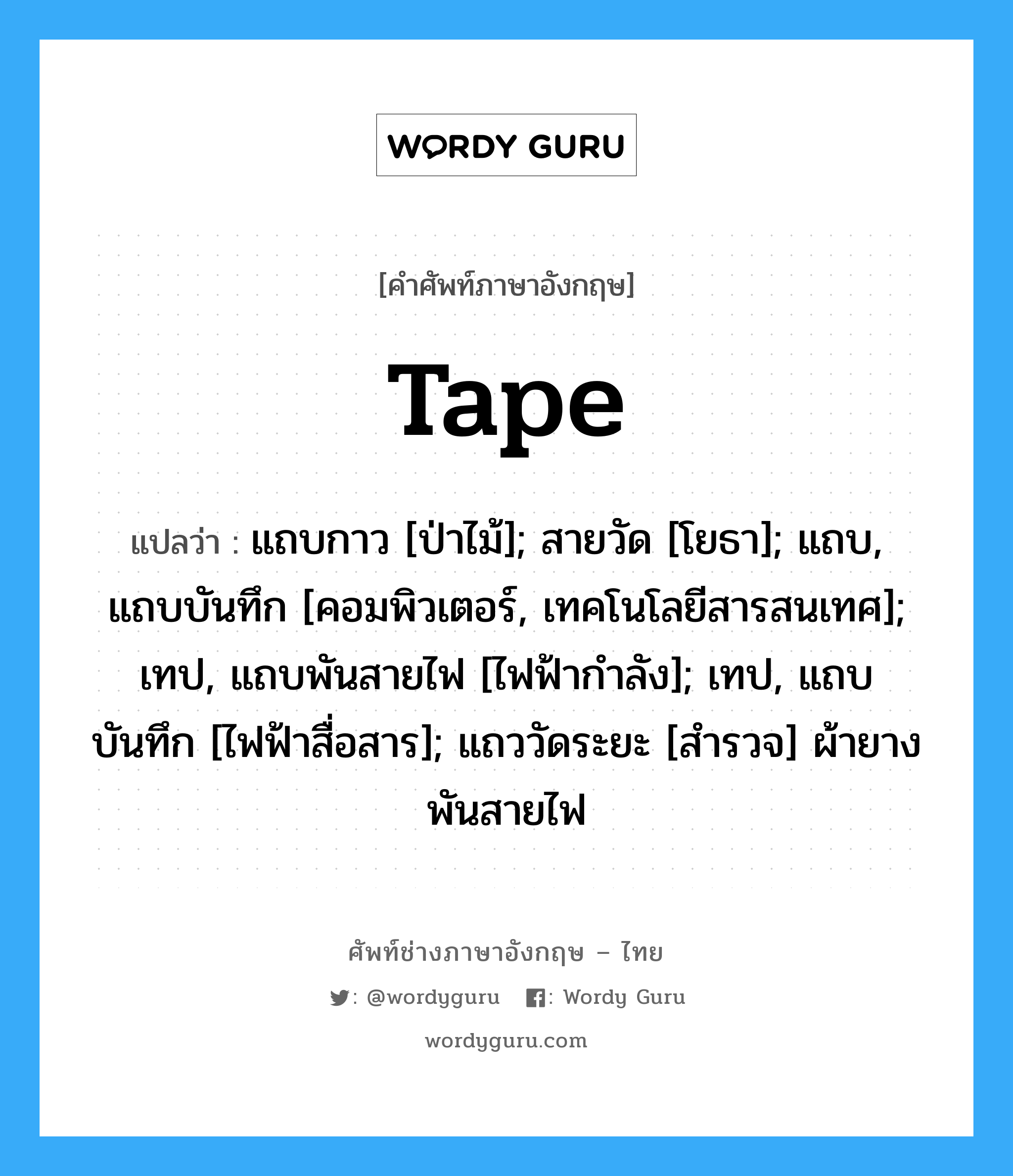 tape แปลว่า?, คำศัพท์ช่างภาษาอังกฤษ - ไทย tape คำศัพท์ภาษาอังกฤษ tape แปลว่า แถบกาว [ป่าไม้]; สายวัด [โยธา]; แถบ, แถบบันทึก [คอมพิวเตอร์, เทคโนโลยีสารสนเทศ]; เทป, แถบพันสายไฟ [ไฟฟ้ากำลัง]; เทป, แถบบันทึก [ไฟฟ้าสื่อสาร]; แถววัดระยะ [สำรวจ] ผ้ายางพันสายไฟ