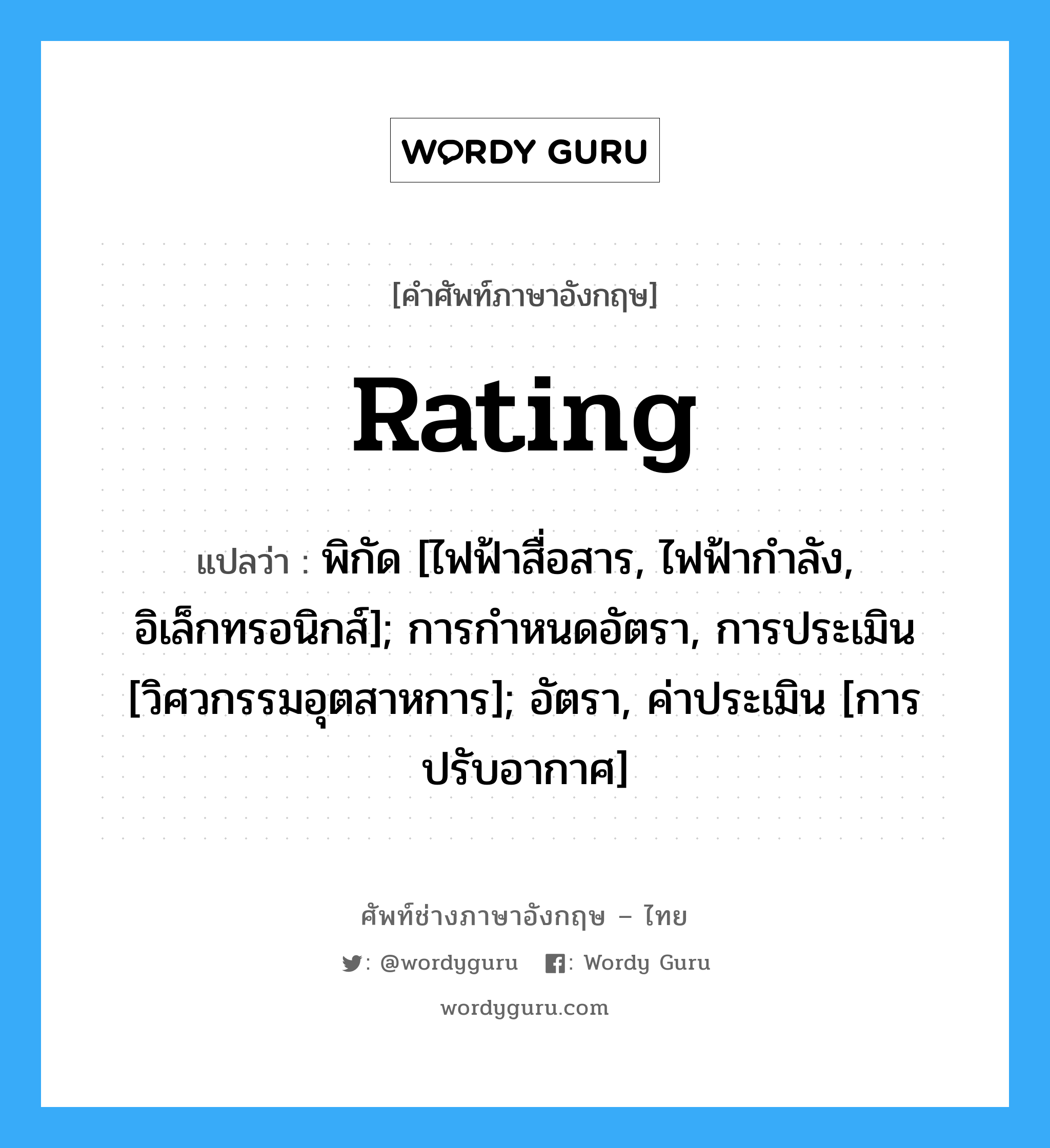 Rating แปลว่า?, คำศัพท์ช่างภาษาอังกฤษ - ไทย Rating คำศัพท์ภาษาอังกฤษ Rating แปลว่า พิกัด [ไฟฟ้าสื่อสาร, ไฟฟ้ากำลัง, อิเล็กทรอนิกส์]; การกำหนดอัตรา, การประเมิน [วิศวกรรมอุตสาหการ]; อัตรา, ค่าประเมิน [การปรับอากาศ]