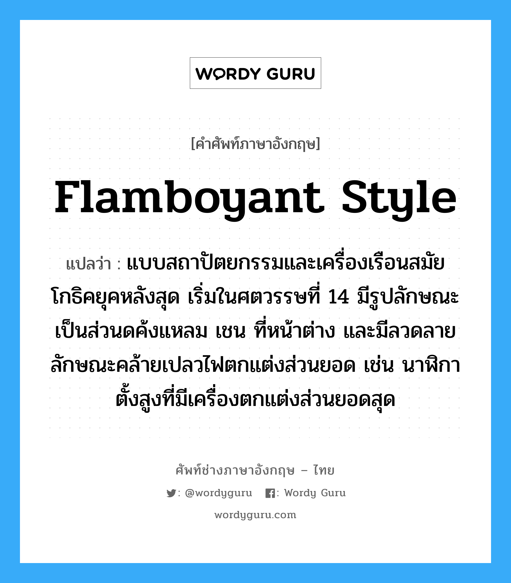 flamboyant style แปลว่า?, คำศัพท์ช่างภาษาอังกฤษ - ไทย flamboyant style คำศัพท์ภาษาอังกฤษ flamboyant style แปลว่า แบบสถาปัตยกรรมและเครื่องเรือนสมัยโกธิคยุคหลังสุด เริ่มในศตวรรษที่ 14 มีรูปลักษณะเป็นส่วนดค้งแหลม เชน ที่หน้าต่าง และมีลวดลายลักษณะคล้ายเปลวไฟตกแต่งส่วนยอด เช่น นาฬิกาตั้งสูงที่มีเครื่องตกแต่งส่วนยอดสุด