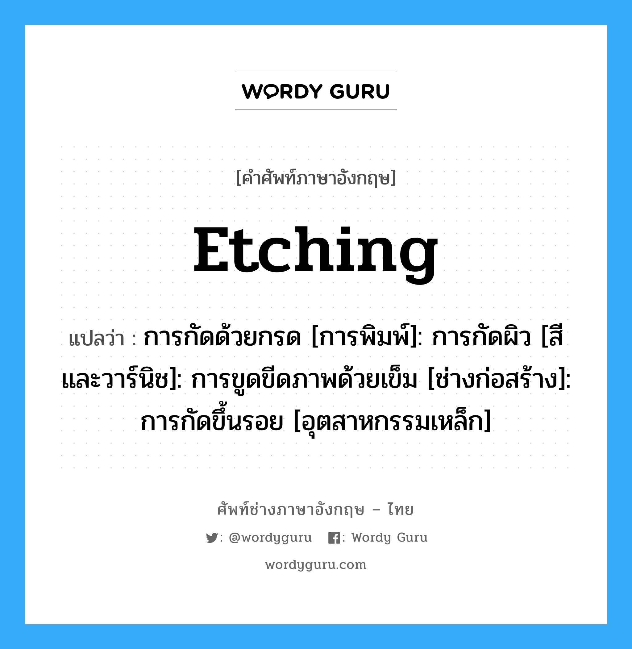 Etching แปลว่า?, คำศัพท์ช่างภาษาอังกฤษ - ไทย Etching คำศัพท์ภาษาอังกฤษ Etching แปลว่า การกัดด้วยกรด [การพิมพ์]: การกัดผิว [สีและวาร์นิช]: การขูดขีดภาพด้วยเข็ม [ช่างก่อสร้าง]: การกัดขึ้นรอย [อุตสาหกรรมเหล็ก]