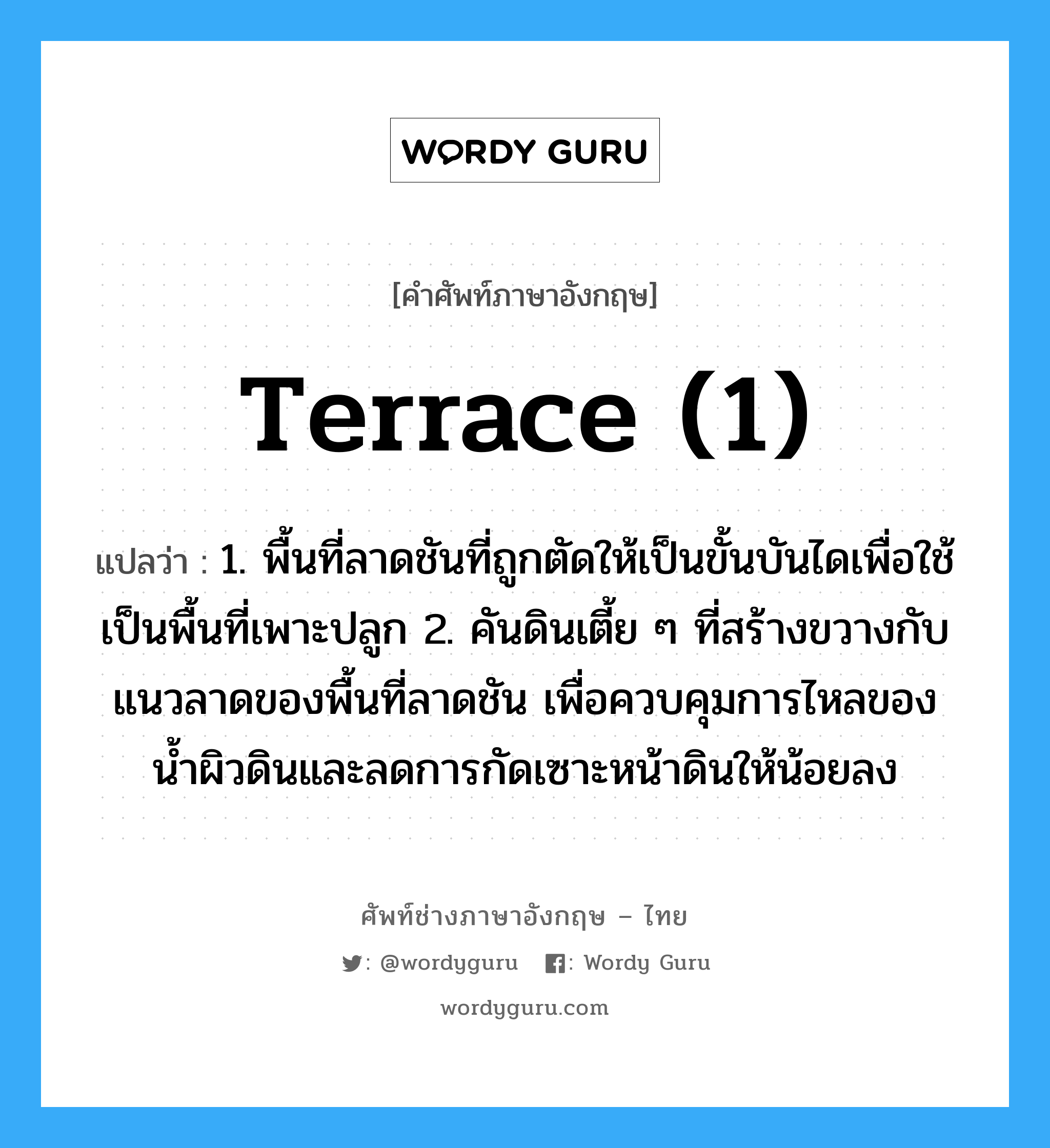 terrace (1) แปลว่า?, คำศัพท์ช่างภาษาอังกฤษ - ไทย terrace (1) คำศัพท์ภาษาอังกฤษ terrace (1) แปลว่า 1. พื้นที่ลาดชันที่ถูกตัดให้เป็นขั้นบันไดเพื่อใช้เป็นพื้นที่เพาะปลูก 2. คันดินเตี้ย ๆ ที่สร้างขวางกับแนวลาดของพื้นที่ลาดชัน เพื่อควบคุมการไหลของน้ำผิวดินและลดการกัดเซาะหน้าดินให้น้อยลง